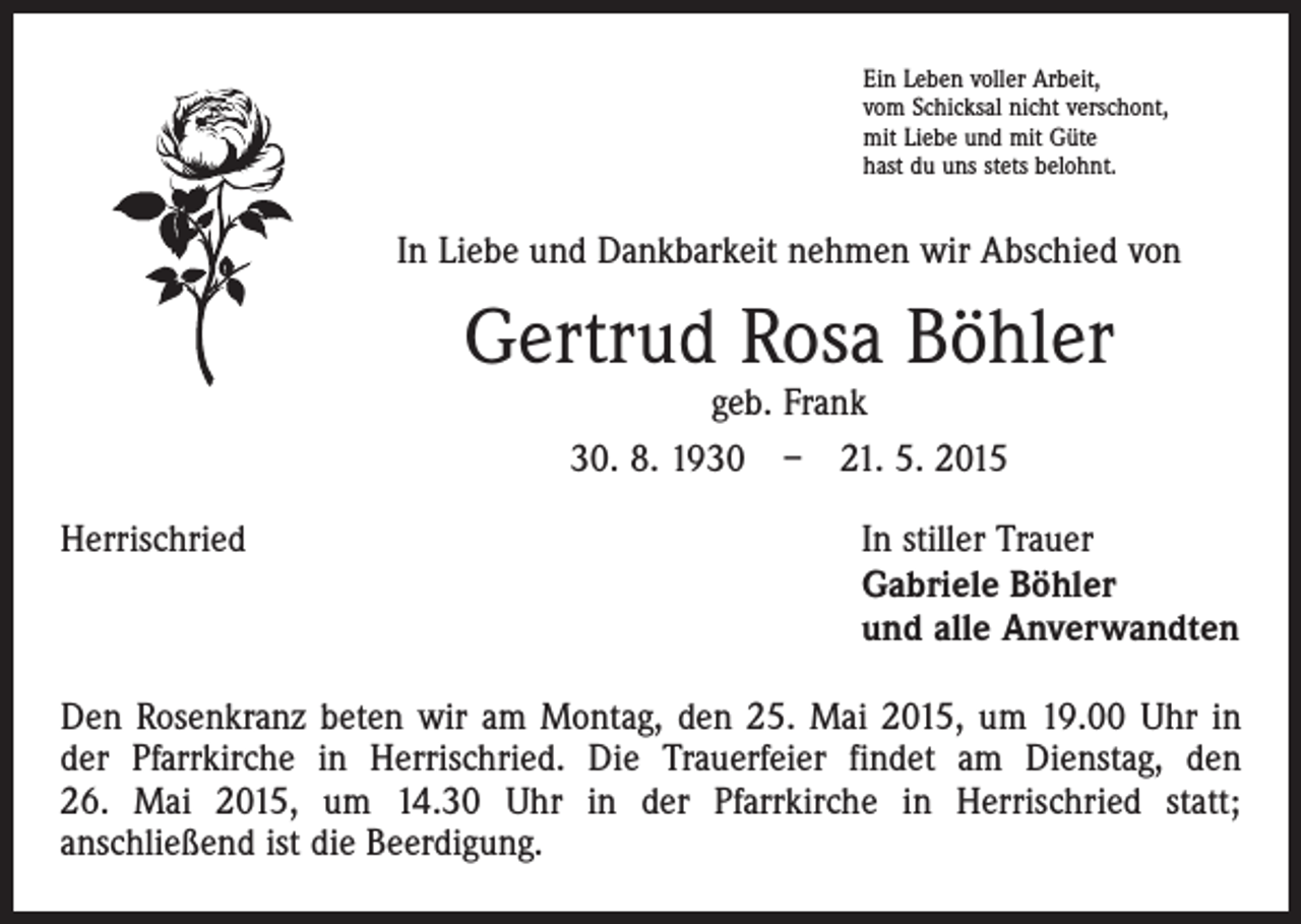 <p>Ein Leben voller Arbeit,<br />vom Schicksal nicht verschont,<br />mit Liebe und mit Güte<br />hast du uns stets belohnt.</p><p>In Liebe und Dankbarkeit nehmen wir Abschied von</p><p>Gertrud Rosa Böhler<br />geb. Frank<br />30. 8. 1930 – 21. 5. 2015</p><p>Herrischried</p><p>In stiller Trauer<br />Gabriele Böhler<br />und alle Anverwandten</p><p>Den Rosenkranz beten wir am Montag, den 25. Mai 2015, um 19.00 Uhr in<br />der Pfarrkirche in Herrischried. Die Trauerfeier findet am Dienstag, den<br />26. Mai 2015, um 14.30 Uhr in der Pfarrkirche in Herrischried statt;<br />anschließend ist die Beerdigung.</p>
