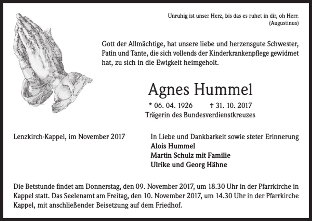 <p>Unruhig ist unser Herz, bis das es ruhet in dir, oh Herr.<br />(Augustinus)</p><p>Gott der Allmächtige, hat unsere liebe und herzensgute Schwester,<br />Patin und Tante, die sich vollends der Kinderkrankenpflege gewidmet<br />hat, zu sich in die Ewigkeit heimgeholt.</p><p>Agnes Hummel<br />* 06. 04. 1926<br />† 31. 10. 2017<br />Trägerin des Bundesverdienstkreuzes<br />Lenzkirch-Kappel, im November 2017 In Liebe und Dankbarkeit sowie steter Erinnerung<br />Alois Hummel<br />Martin Schulz mit Familie<br />Ulrike und Georg Hähne<br />Die Betstunde findet am Donnerstag, den 09. November 2017, um 18.30 Uhr in der Pfarrkirche in<br />Kappel statt. Das Seelenamt am Freitag, den 10. November 2017, um 14.30 Uhr in der Pfarrkirche<br />Kappel, mit anschließender Beisetzung auf dem Friedhof.</p>