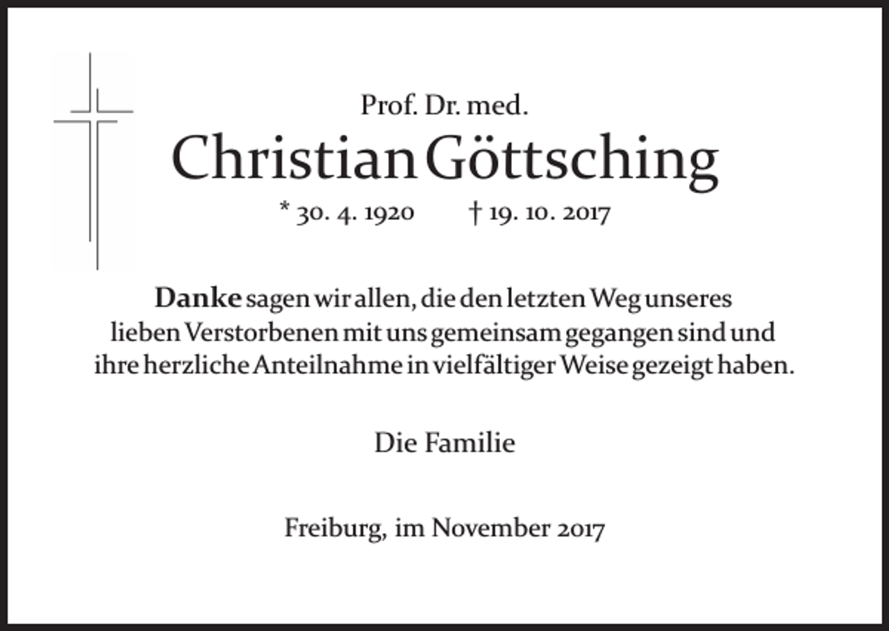 <p>Pr<br />of. Dr.<br />Dr. med.<br />m e d.<br />Prof.</p><p>CChristianGöttsching<br />hri sti a n G ött s c hi n g<br />** 30.<br />3 0. 4.<br />4. 11920<br />92 0</p><p>9. 110.<br />0 . 2017<br />2 01 7<br />†† 119.</p><p>DDanke<br />a n k e ssagen<br />a g e n wir<br />wir allen,<br />all e n, die<br />di e den<br />d e n lletzten<br />et zt e n Weg<br />W e g unseres<br />u n s er e s</p><p>li<br />e b e n Verstorbenen<br />V er st or b e n e n mit<br />mit uuns<br />n s ggemeinsam<br />e m ei n s a m ggegangen<br />e g a n g e n sisind<br />n d uund<br />nd<br />lieben<br />iihre<br />hr e herzliche<br />h er zli c h e Anteilnahme<br />A nt eil n a hm e i ninvivielfältiger<br />elf älti g er Weise<br />W ei s e g gezeigt<br />e z ei gt haben.<br />h a b e n.</p><p>Die<br />Di<br />e FFamilie<br />a mili e<br />Fr<br />Freiburg,<br />ei b ur g, iim<br />m November<br />N o v e m b er 22017<br />01 7</p>