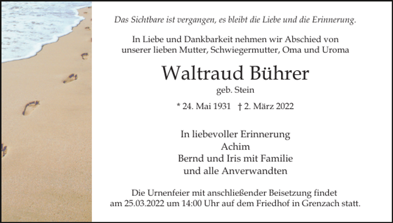 <p>Das Sichtbare ist vergangen, es bleibt die Liebe und die Erinnerung.<br />In Liebe und Dankbarkeit nehmen wir Abschied von<br />unserer lieben Mutter, Schwiegermutter, Oma und Uroma</p><p>Waltraud Bührer<br />geb. Stein</p><p>* 24. Mai 1931 † 2. März 2022</p><p>In liebevoller Erinnerung<br />Achim<br />Bernd und Iris mit Familie<br />und alle Anverwandten<br />Die Urnenfeier mit anschließender Beisetzung findet<br />am 25.03.2022 um 14:00 Uhr auf dem Friedhof in Grenzach statt.</p>