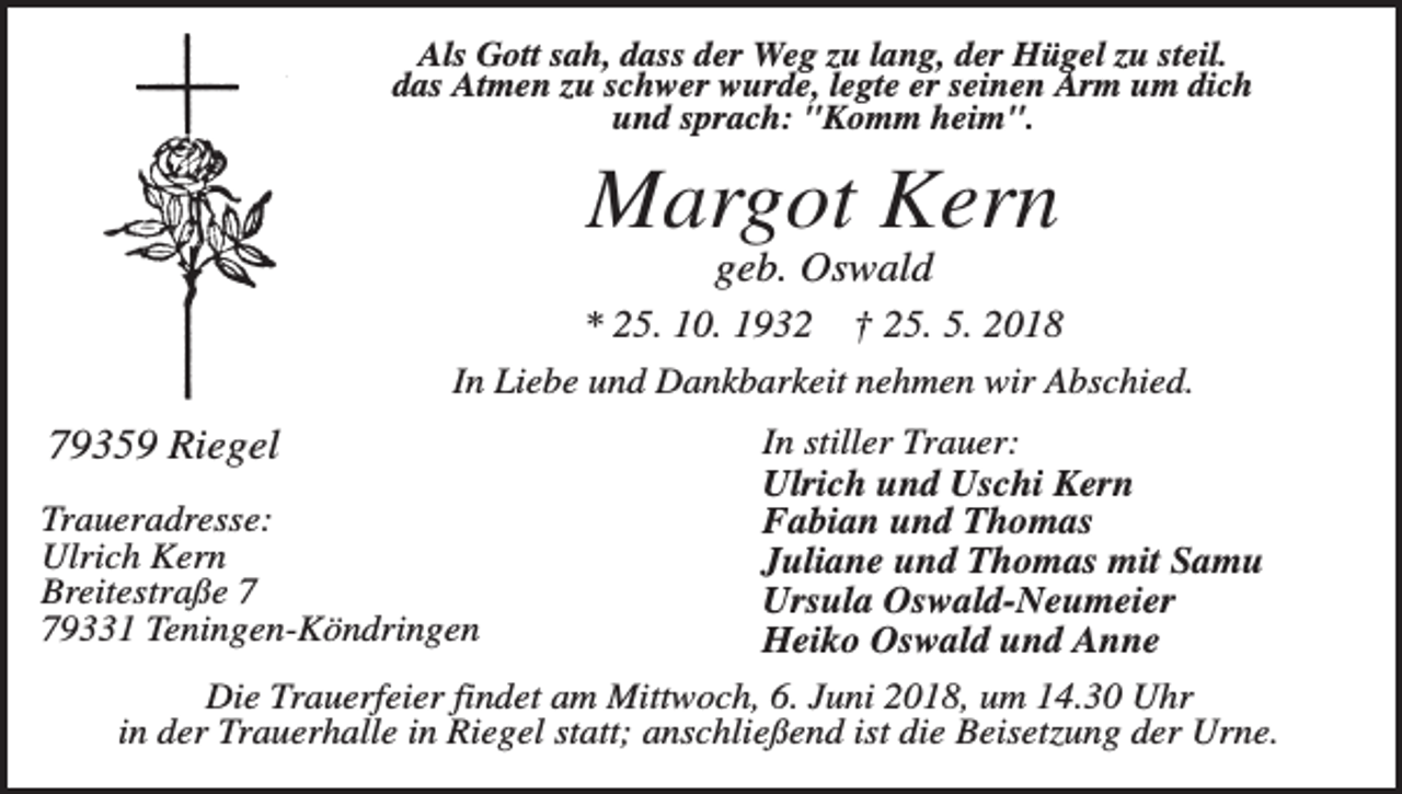 <p>Als Gott sah, dass der Weg zu lang, der Hügel zu steil.<br />das Atmen zu schwer wurde, legte er seinen Arm um dich<br />und sprach: "Komm heim".</p><p>Margot Kern<br />geb. Oswald<br />* 25. 10. 1932</p><p>† 25. 5. 2018</p><p>In Liebe und Dankbarkeit nehmen wir Abschied.</p><p>79359 Riegel<br />Traueradresse:<br />Ulrich Kern<br />Breitestraße 9331 Teningen-Köndringen</p><p>In stiller Trauer:<br />Ulrich und Uschi Kern<br />Fabian und Thomas<br />Juliane und Thomas mit Samu<br />Ursula Oswald-Neumeier<br />Heiko Oswald und Anne</p><p>Die Trauerfeier findet am Mittwoch, 6. Juni 2018, um 14.30 Uhr<br />in der Trauerhalle in Riegel statt; anschließend ist die Beisetzung der Urne.</p>