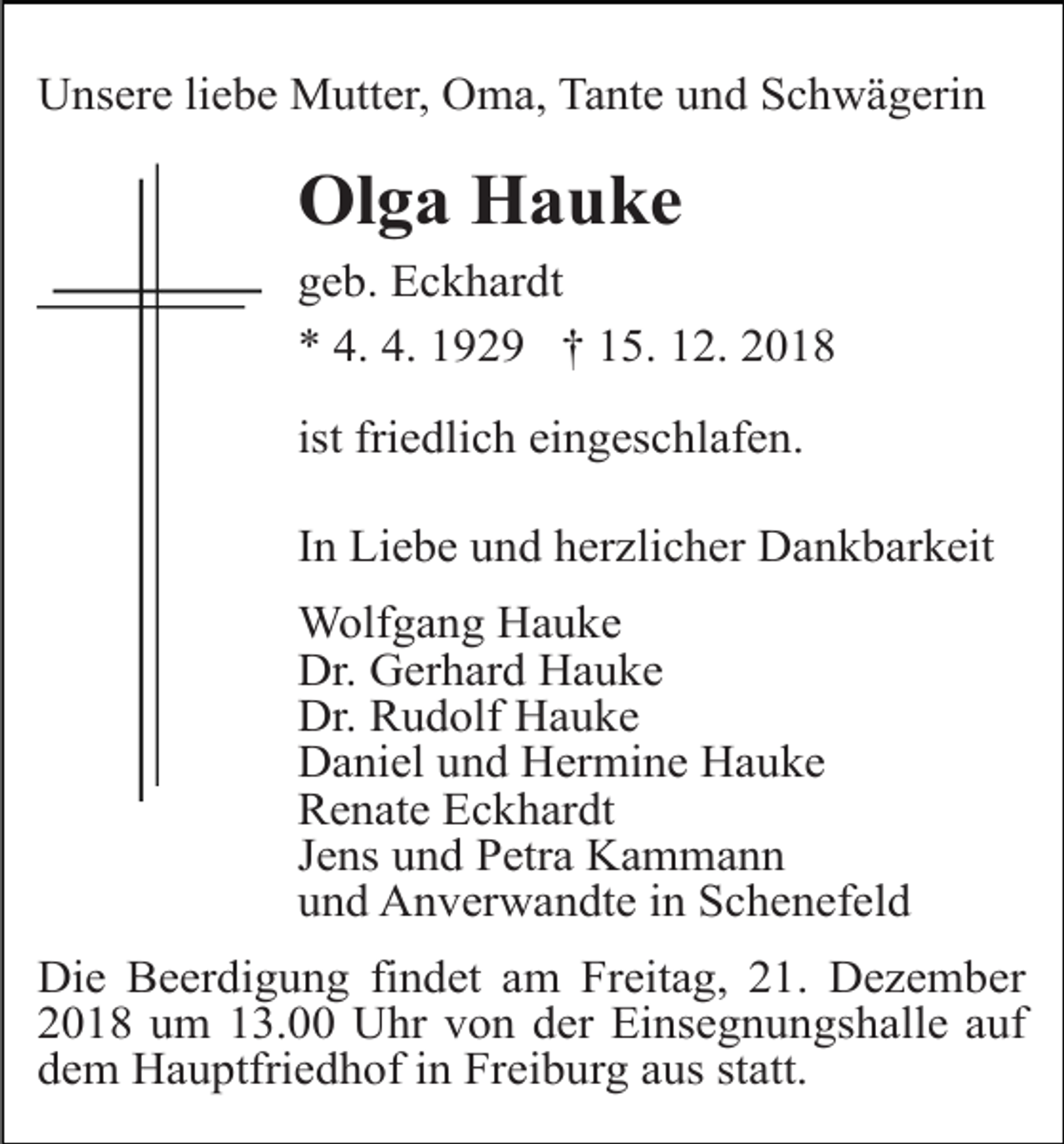 <p>Unsere liebe Mutter, Oma, Tante und Schwägerin</p><p>Olga Hauke<br />geb. Eckhardt<br />* 4. 4. 1929 † 15. 12. 2018<br />ist friedlich eingeschlafen.<br />In Liebe und herzlicher Dankbarkeit<br />Wolfgang Hauke<br />Dr. Gerhard Hauke<br />Dr. Rudolf Hauke<br />Daniel und Hermine Hauke<br />Renate Eckhardt<br />Jens und Petra Kammann<br />und Anverwandte in Schenefeld<br />Die Beerdigung findet am Freitag, 21. Dezember<br />2018 um 13.00 Uhr von der Einsegnungshalle auf<br />dem Hauptfriedhof in Freiburg aus statt.</p>