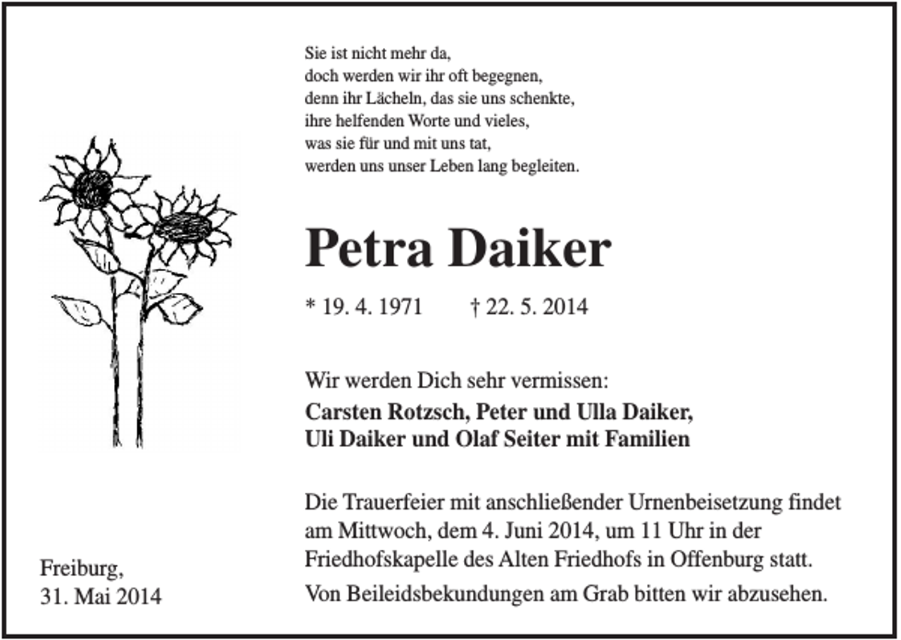 <p>Sie ist nicht mehr da,<br />doch werden wir ihr oft begegnen,<br />denn ihr Lächeln, das sie uns schenkte,<br />ihre helfenden Worte und vieles,<br />was sie für und mit uns tat,<br />werden uns unser Leben lang begleiten.</p><p>Petra Daiker<br />* 19. 4. 1971</p><p>† 22. 5. 2014</p><p>Wir werden Dich sehr vermissen:<br />Carsten Rotzsch, Peter und Ulla Daiker,<br />Uli Daiker und Olaf Seiter mit Familien</p><p>Freiburg,<br />31. Mai 2014</p><p>Die Trauerfeier mit anschließender Urnenbeisetzung findet<br />am Mittwoch, dem 4. Juni 2014, um 11 Uhr in der<br />Friedhofskapelle des Alten Friedhofs in Offenburg statt.<br />Von Beileidsbekundungen am Grab bitten wir abzusehen.</p>