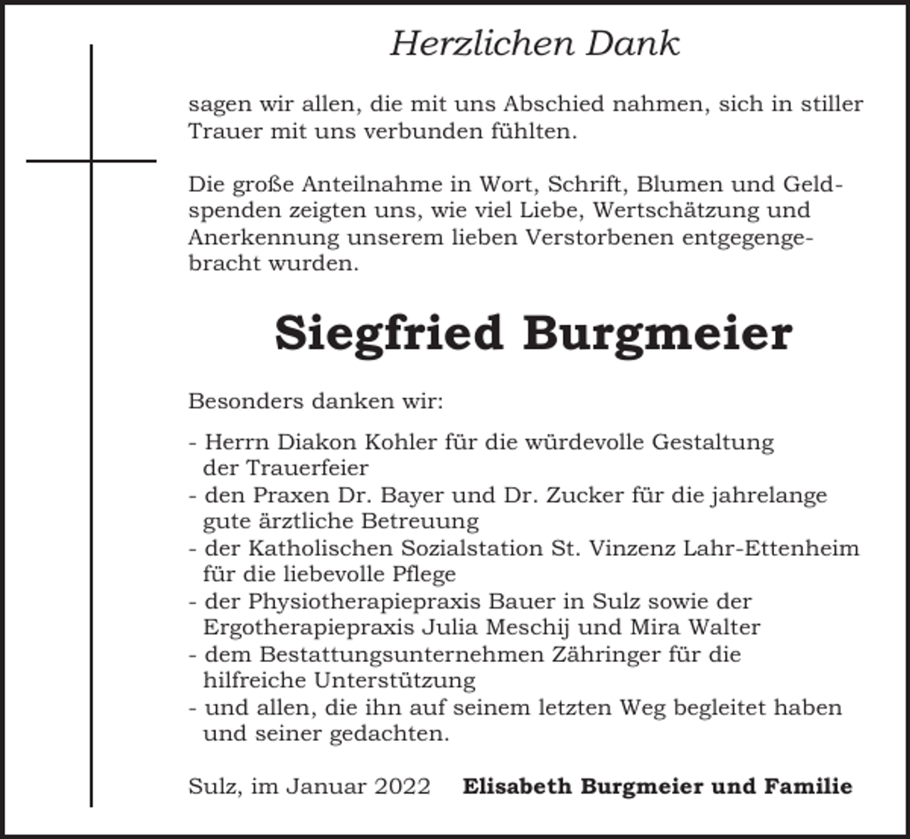 <p>Herzlichen Dank<br />sagen wir allen, die mit uns Abschied nahmen, sich in stiller<br />Trauer mit uns verbunden fühlten.<br />Die große Anteilnahme in Wort, Schrift, Blumen und Geldspenden zeigten uns, wie viel Liebe, Wertschätzung und<br />Anerkennung unserem lieben Verstorbenen entgegengebracht wurden.</p><p>Siegfried Burgmeier<br />Besonders danken wir:<br />- Herrn Diakon Kohler für die würdevolle Gestaltung<br />der Trauerfeier<br />- den Praxen Dr. Bayer und Dr. Zucker für die jahrelange<br />gute ärztliche Betreuung<br />- der Katholischen Sozialstation St. Vinzenz Lahr-Ettenheim<br />für die liebevolle Pflege<br />- der Physiotherapiepraxis Bauer in Sulz sowie der<br />Ergotherapiepraxis Julia Meschij und Mira Walter<br />- dem Bestattungsunternehmen Zähringer für die<br />hilfreiche Unterstützung<br />- und allen, die ihn auf seinem letzten Weg begleitet haben<br />und seiner gedachten.<br />Sulz, im Januar 2022</p><p>Elisabeth Burgmeier und Familie</p>