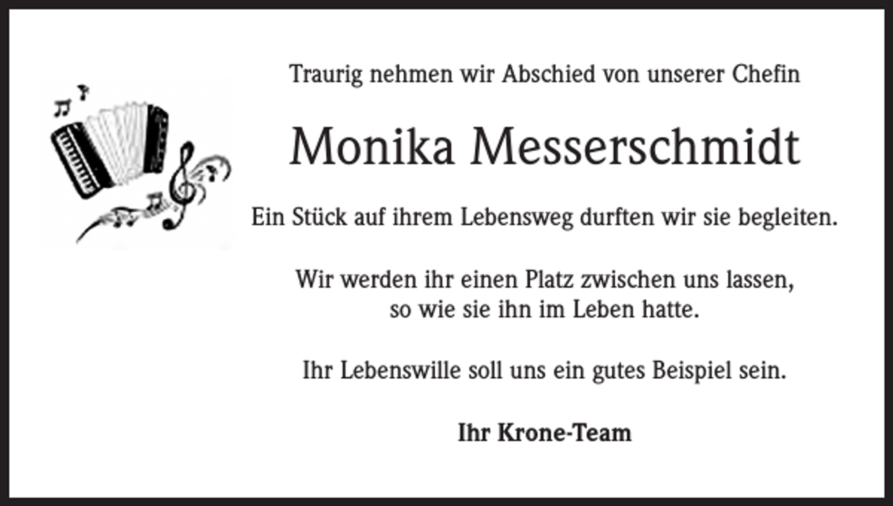 <p>Traurig nehmen wir Abschied von unserer Chefin</p><p>Monika Messerschmidt<br />Ein Stück auf ihrem Lebensweg durften wir sie begleiten.<br />Wir werden ihr einen Platz zwischen uns lassen,<br />so wie sie ihn im Leben hatte.<br />Ihr Lebenswille soll uns ein gutes Beispiel sein.<br />Ihr Krone-Team</p>