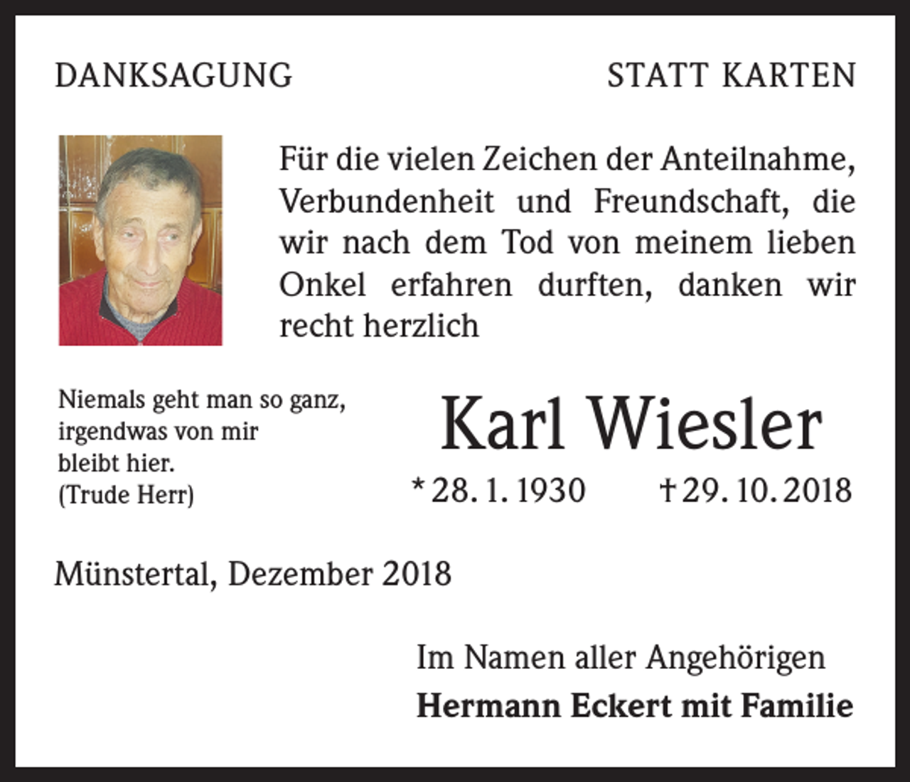 <p>DANKSAGUNG</p><p>STATT KARTEN</p><p>Für die vielen Zeichen der Anteilnahme,<br />Verbundenheit und Freundschaft, die<br />wir nach dem Tod von meinem lieben<br />Onkel erfahren durften, danken wir<br />recht herzlich<br />Niemals geht man so ganz,<br />irgendwas von mir<br />bleibt hier.<br />(Trude Herr)</p><p>Karl Wiesler<br />* 28. 1. 1930 † 29. 10. 2018</p><p>Münstertal, Dezember 2018<br />Im Namen aller Angehörigen<br />Hermann Eckert mit Familie</p>