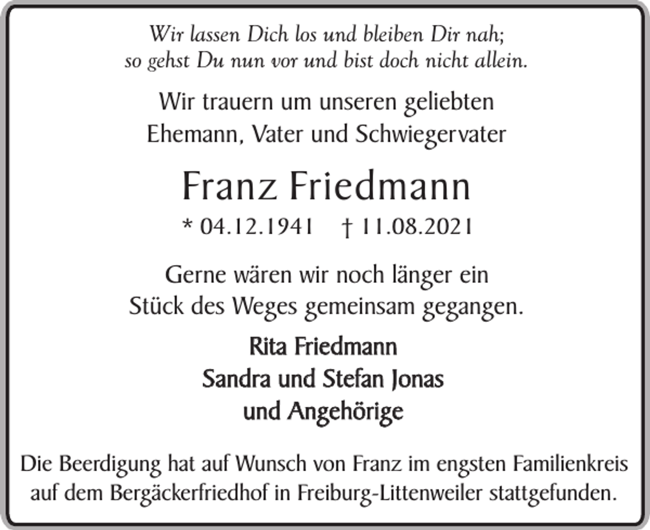 <p>Wir lassen Dich los und bleiben Dir nah;<br />so gehst Du nun vor und bist doch nicht allein.</p><p>Wir trauern um unseren geliebten<br />Ehemann, Vater und Schwiegervater</p><p>Franz Friedmann</p><p>* 04.12.1941</p><p>† 11.08.2021</p><p>Gerne wären wir noch länger ein<br />Stück des Weges gemeinsam gegangen.<br />Rita Friedmann<br />Sandra und Stefan Jonas<br />und Angehörige<br />Die Beerdigung hat auf Wunsch von Franz im engsten Familienkreis<br />auf dem Bergäckerfriedhof in Freiburg-Littenweiler stattgefunden.</p>