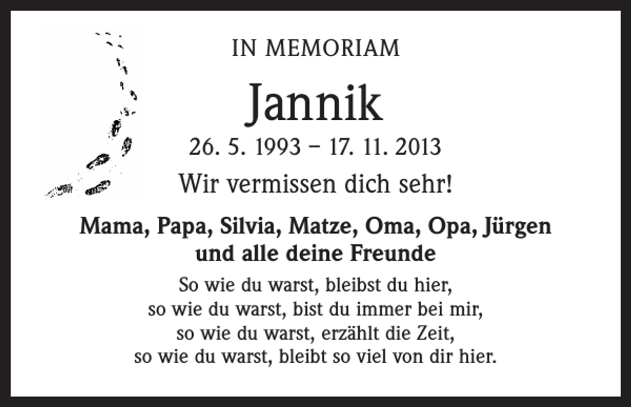 <p>IN MEMORIAM</p><p>Jannik</p><p>26. 5. 1993 – 17. 11. 2013</p><p>Wir vermissen dich sehr!<br />Mama, Papa, Silvia, Matze, Oma, Opa, Jürgen<br />und alle deine Freunde<br />So wie du warst, bleibst du hier,<br />so wie du warst, bist du immer bei mir,<br />so wie du warst, erzählt die Zeit,<br />so wie du warst, bleibt so viel von dir hier.</p>