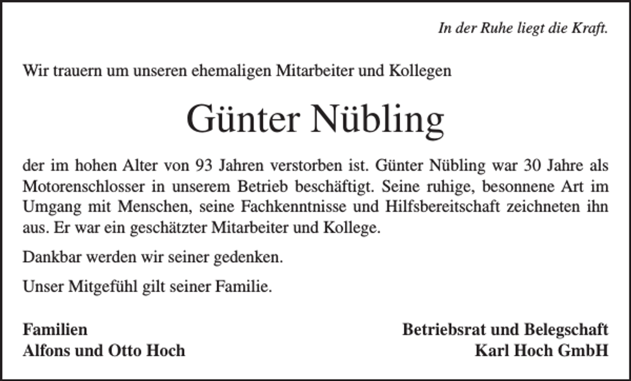 <p>In der Ruhe liegt die Kraft.</p><p>Wir trauern um unseren ehemaligen Mitarbeiter und Kollegen</p><p>Günter Nübling<br />der im hohen Alter von 93 Jahren verstorben ist. Günter Nübling war 30 Jahre als<br />­Motorenschlosser in unserem Betrieb beschäftigt. Seine ruhige, besonnene Art im<br />Umgang mit Menschen, seine Fachkenntnisse und Hilfsbereitschaft zeichneten ihn<br />aus. Er war ein geschätzter Mitarbeiter und Kollege.<br />Dankbar werden wir seiner gedenken.<br />Unser Mitgefühl gilt seiner Familie.<br />Familien<br />Alfons und Otto Hoch</p><p>Betriebsrat und Belegschaft<br />Karl Hoch GmbH</p>