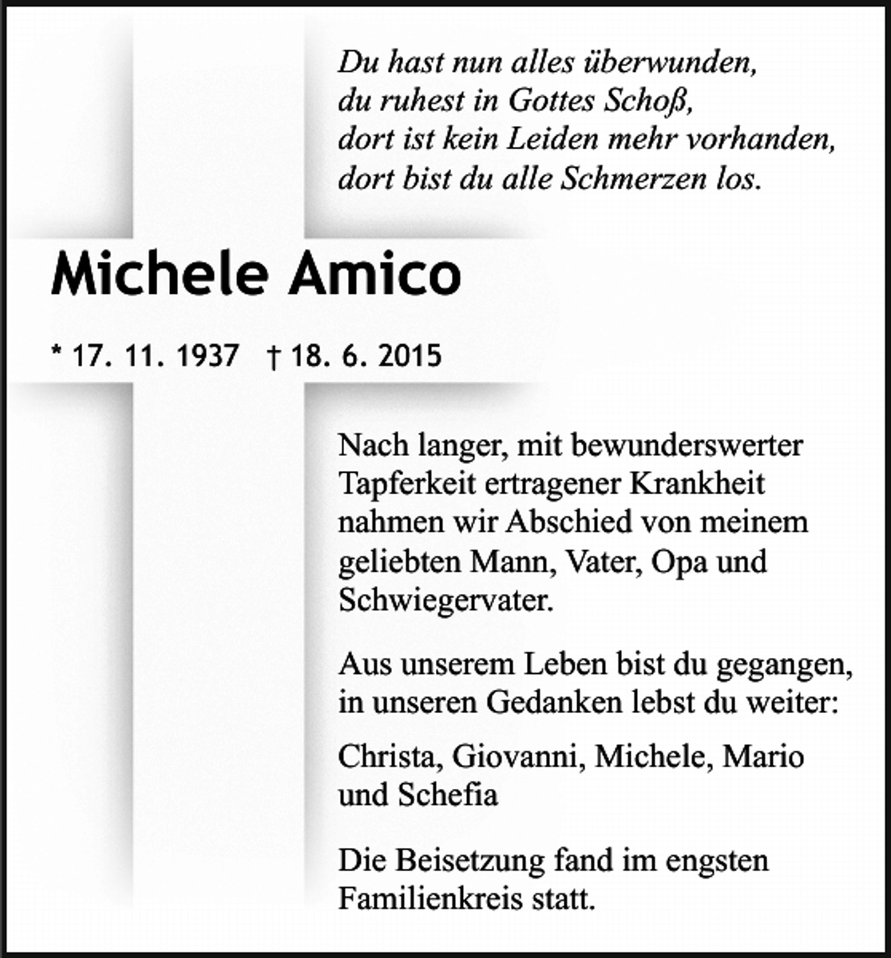 <p>Du hast nun alles überwunden,<br />du ruhest in Gottes Schoß,<br />dort ist kein Leiden mehr vorhanden,<br />dort bist du alle Schmerzen los.</p><p>Michele Amico<br />* 17. 11. 1937 † 18. 6. 2015</p><p>Nach langer, mit bewunderswerter<br />Tapferkeit ertragener Krankheit<br />nahmen wir Abschied von meinem<br />geliebten Mann, Vater, Opa und<br />Schwiegervater.<br />Aus unserem Leben bist du gegangen,<br />in unseren Gedanken lebst du weiter:<br />Christa, Giovanni, Michele, Mario<br />und Schefia<br />Die Beisetzung fand im engsten<br />Familienkreis statt.</p>