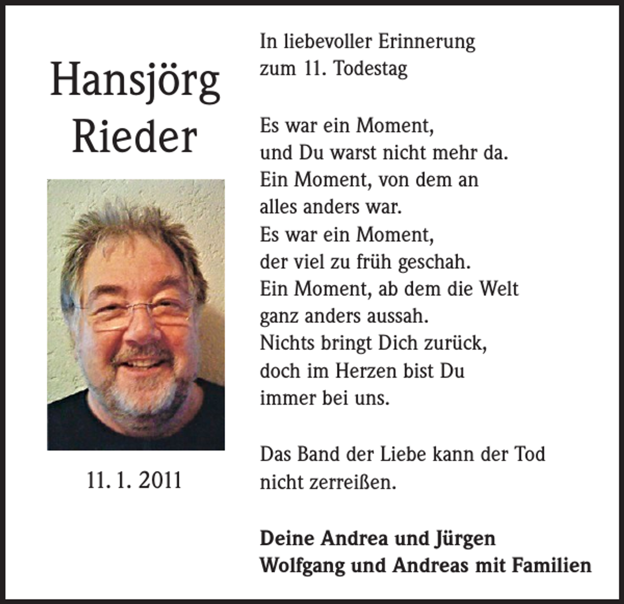 <p>Hansjörg<br />Rieder</p><p>11. 1. 2011</p><p>In liebevoller Erinnerung<br />zum 11. Todestag<br />Es war ein Moment,<br />und Du warst nicht mehr da.<br />Ein Moment, von dem an<br />alles anders war.<br />Es war ein Moment,<br />der viel zu früh geschah.<br />Ein Moment, ab dem die Welt<br />ganz anders aussah.<br />Nichts bringt Dich zurück,<br />doch im Herzen bist Du<br />immer bei uns.<br />Das Band der Liebe kann der Tod<br />nicht zerreißen.<br />Deine Andrea und Jürgen<br />Wolfgang und Andreas mit Familien</p>