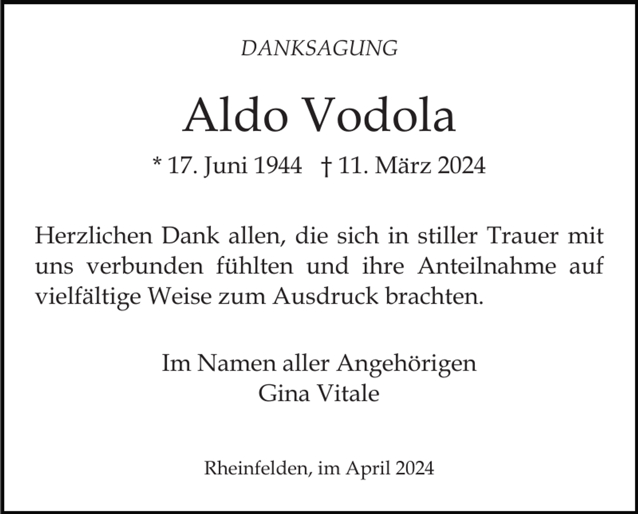 <p>DANKSAGUNG</p><p>Aldo Vodola<br />* 17. Juni 1944 † 11. März 2024<br />Herzlichen Dank allen, die sich in stiller Trauer mit<br />uns verbunden fühlten und ihre Anteilnahme auf<br />vielfältige Weise zum Ausdruck brachten.<br />Im Namen aller Angehörigen<br />Gina Vitale<br />Rheinfelden, im April 2024</p>