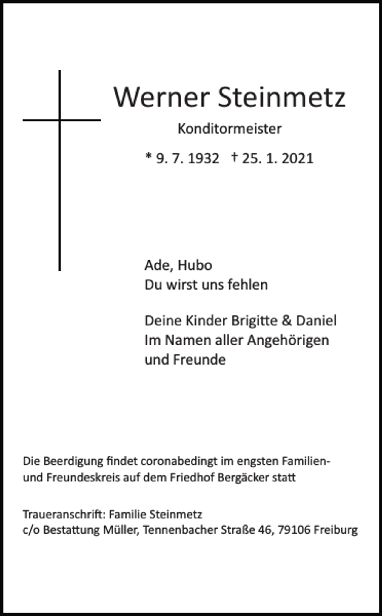 <p>Werner Steinmetz<br />Konditormeister<br />* 9. 7. 1932 † 25. 1. 2021</p><p>Ade, Hubo<br />Du wirst uns fehlen<br />Deine Kinder Brigi�e &amp; Daniel<br />Im Namen aller Angehörigen<br />und Freunde</p><p>Die Beerdigung ﬁndet coronabedingt im engsten Familien­<br />und Freundeskreis auf dem Friedhof Bergäcker sta�<br />Traueranschri�: Familie Steinmetz<br />c/o Besta�ung Müller, Tennenbacher Straße 46, 79106 Freiburg</p>