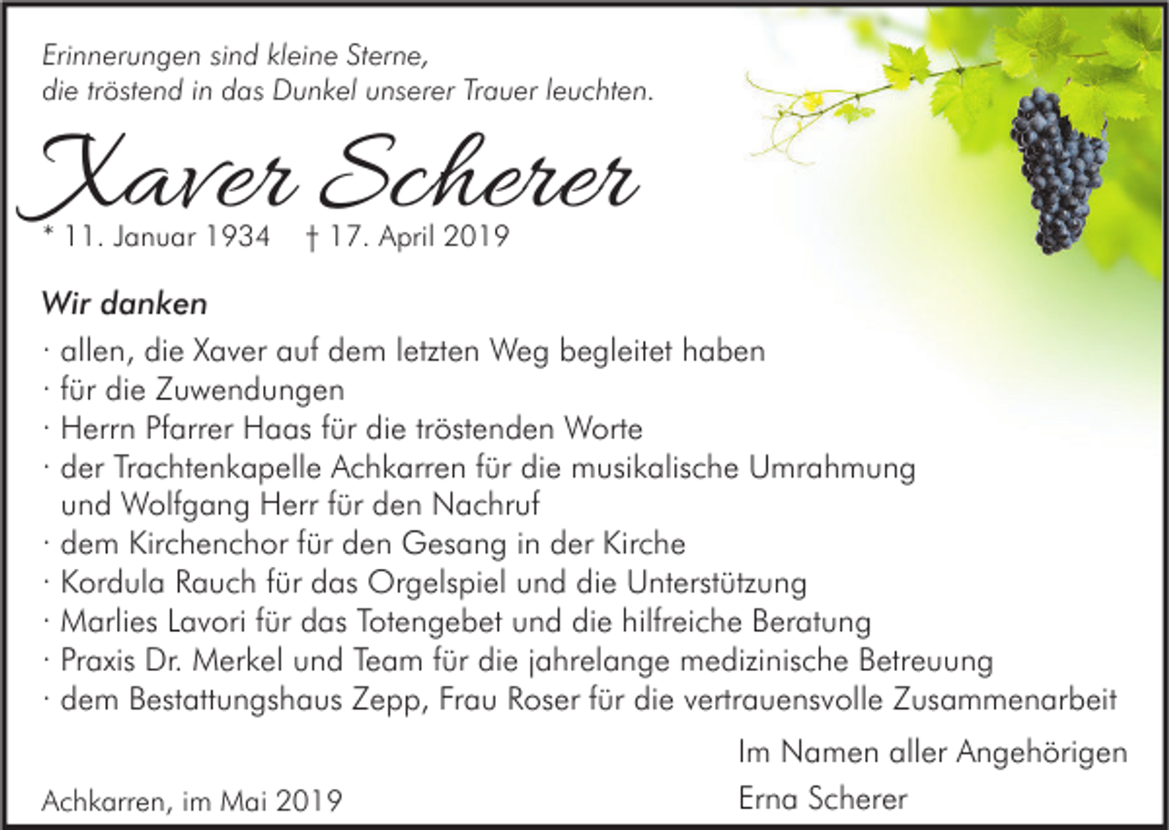 <p>Erinnerungen sind kleine Sterne,<br />die tröstend in das Dunkel unserer Trauer leuchten.</p><p>Xaver Scherer<br />* 11. Januar 1934</p><p>† 17. April 2019</p><p>Wir danken<br />· allen, die Xaver auf dem letzten Weg begleitet haben<br />· für die Zuwendungen<br />· Herrn Pfarrer Haas für die tröstenden Worte<br />· der Trachtenkapelle Achkarren für die musikalische Umrahmung<br />und Wolfgang Herr für den Nachruf<br />· dem Kirchenchor für den Gesang in der Kirche<br />· Kordula Rauch für das Orgelspiel und die Unterstützung<br />· Marlies Lavori für das Totengebet und die hilfreiche Beratung<br />· Praxis Dr. Merkel und Team für die jahrelange medizinische Betreuung<br />· dem Bestattungshaus Zepp, Frau Roser für die vertrauensvolle Zusammenarbeit<br />Achkarren, im Mai 2019</p><p>Im Namen aller Angehörigen<br />Erna Scherer</p>