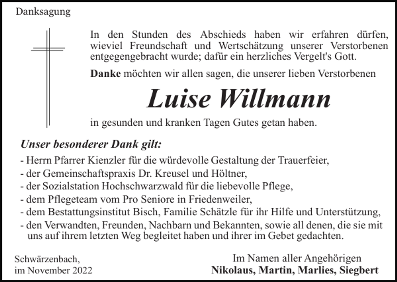 <p>Danksagung</p><p>In den Stunden des Abschieds haben wir erfahren dürfen,<br />wieviel Freundschaft und Wertschätzung unserer Verstorbenen<br />entgegengebracht wurde; dafür ein herzliches Vergelt's Gott.<br />Danke möchten wir allen sagen, die unserer lieben Verstorbenen</p><p>Luise Willmann<br />in gesunden und kranken Tagen Gutes getan haben.</p><p>Unser besonderer Dank gilt:<br />- Herrn Pfarrer Kienzler für die würdevolle Gestaltung der Trauerfeier,<br />- der Gemeinschaftspraxis Dr. Kreusel und Höltner,<br />- der Sozialstation Hochschwarzwald für die liebevolle Pflege,<br />- dem Pflegeteam vom Pro Seniore in Friedenweiler,<br />- dem Bestattungsinstitut Bisch, Familie Schätzle für ihr Hilfe und Unterstützung,<br />- den Verwandten, Freunden, Nachbarn und Bekannten, sowie all denen, die sie mit<br />uns auf ihrem letzten Weg begleitet haben und ihrer im Gebet gedachten.<br />Schwärzenbach,<br />im November 2022</p><p>Im Namen aller Angehörigen<br />Nikolaus, Martin, Marlies, Siegbert</p>