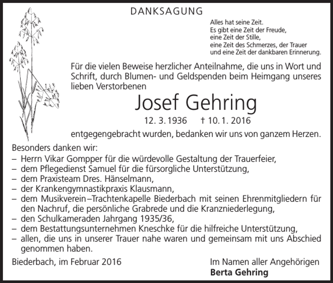<p>DANKSAGUNG<br />Alles hat seine Zeit.<br />Es gibt eine Zeit der Freude,<br />eine Zeit der Stille,<br />eine Zeit des Schmerzes, der Trauer<br />und eine Zeit der dankbaren Erinnerung.</p><p>Für die vielen Beweise herzlicher Anteilnahme, die uns in Wort und<br />Schrift, durch Blumen- und Geldspenden beim Heimgang unseres<br />lieben Verstorbenen</p><p>Josef Gehring</p><p>12. 3. 1936 † 10. 1. 2016<br />entgegengebracht wurden, bedanken wir uns von ganzem Herzen.<br />Besonders danken wir:<br />– Herrn Vikar Gompper für die würdevolle Gestaltung der Trauerfeier,<br />– dem Pflegedienst Samuel für die fürsorgliche Unterstützung,<br />– dem Praxisteam Dres. Hänselmann,<br />– der Krankengymnastikpraxis Klausmann,<br />– dem Musikverein –Trachtenkapelle Biederbach mit seinen Ehrenmitgliedern für<br />den Nachruf, die persönliche Grabrede und die Kranzniederlegung,<br />– den Schulkameraden Jahrgang 1935/36,<br />– dem Bestattungsunternehmen Kneschke für die hilfreiche Unterstützung,<br />– allen, die uns in unserer Trauer nahe waren und gemeinsam mit uns Abschied<br />genommen haben.<br />Biederbach, im Februar 2016<br />Im Namen aller Angehörigen</p><p>Berta Gehring</p>