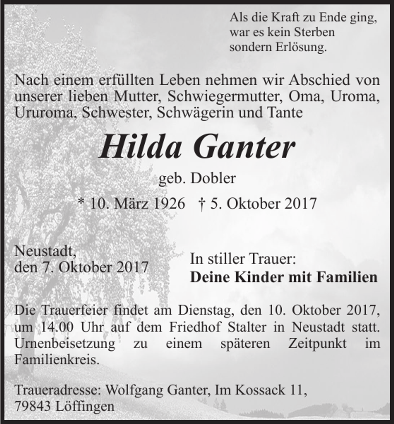 <p>Als<br />Kraft<br />Als didie<br />e Kr<br />aft zzu<br />u EEnde<br />n d e giging,<br />n g,<br />war<br />w ar eseskkein<br />ei n StSterben<br />er b e n<br />sondern<br />s o n d er n Erlösung.<br />Erl ös u n g.</p><p>NNach<br />a c h eieinem<br />n e m erf<br />üllt e n LLeben<br />e b e n nehmen<br />n e h m e n wir<br />wir Abschied<br />A bs c hi e d von<br />von<br />erfüllten<br />u ns er er lilieben<br />e b e n Mutter,<br />M utt er, Schwiegermutter,<br />S c h wi e g er m utt er, Oma,<br />O m a, Uroma,<br />Ur o m a,<br />unserer<br />Ur<br />ur o m a, SSchwester,<br />c h w est er, SSchwägerin<br />c h w ä g eri n uund<br />n d Ta<br />nt e<br />Ururoma,<br />Tante</p><p>Hil<br />d a GGanter<br />a nt er<br />Hilda<br />ggeb.<br />e b. Dobler<br />D o bl er</p><p>** 110.<br />0. März<br />M är z 11926<br />9 2 6 †† 5.<br />5. Oktober<br />O k t o b er<br />NNeustadt,<br />e ust a dt,<br />dden<br />e n 7.<br />O kt o b er 22<br />7. Oktober</p><p>In<br />I n stiller<br />still er Trauer:<br />Tr a u er:<br />Deine<br />D ei n e Kinder<br />Ki n d e r mit<br />mit FFamilien<br />a mil i e n</p><p>Die<br />Di<br />e TrTrauerfeier<br />a u erf ei er fifindet<br />n d et aam<br />m Dienstag,<br />Di e nst a g, den<br />d e n 10.<br />1 0. Oktober<br />O kt ob er 22017,<br />0 1 7,<br />uum<br />m 114.00<br />4. Uhr<br />U hr aauf<br />uf ddem<br />e m Fri<br />Friedhof<br />e d h of St<br />Stalter<br />alt er iin<br />n Neustadt<br />N e us t a dt statt.<br />st att.<br />Ur<br />Urnenbeisetzung<br />n e n b eis et z u n g zzu<br />u<br />ei<br />einem<br />n e m sspäteren<br />p ät er e n Zeitpunkt<br />Z eit p u n kt iim<br />m<br />FFamilienkreis.<br />a mili e n kr eis.<br />Tr a u er a dr ess e: Wolfgang<br />Traueradresse:<br />W olf g a n g GGanter,<br />a nt er, I Im<br />m KKossack<br />oss a c k 111,<br />1,<br />779843<br />9 8 4 3 Löffingen<br />L öffi n g e n</p>