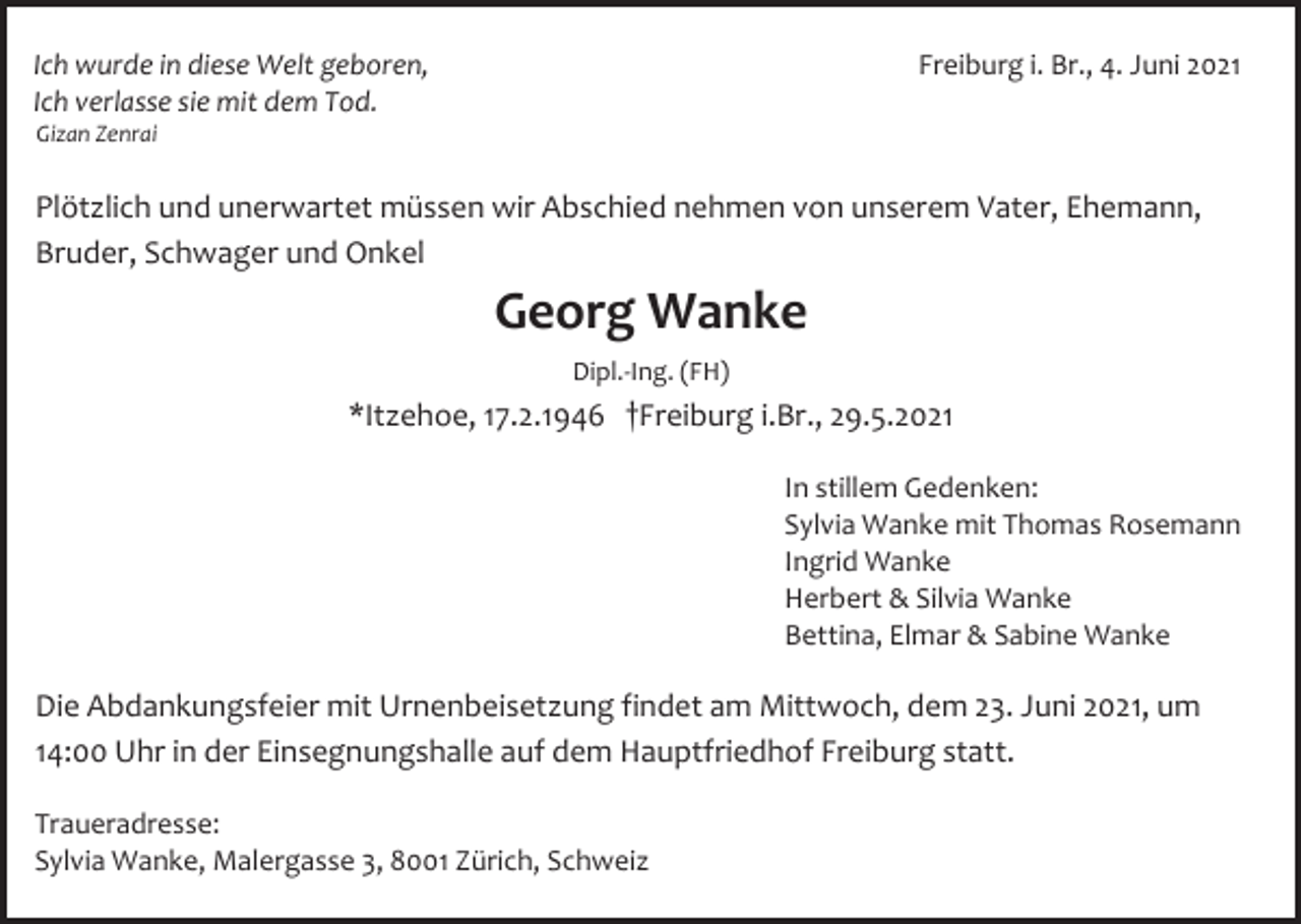 <p>Freiburg i. Br., 4. Juni.
</p>
<p>Ich wurde in diese Welt geboren,<br />Ich verlasse sie mit dem Tod.<br />Gizan Zenrai.
</p>
<p>Plötzlich und unerwartet müssen wir Abschied nehmen von unserem Vater, Ehemann, Bruder, Schwager und Onkel
</p>
<p>Georg Wanke<br />Dipl.-Ing.(FH)<br />*Itzehoe, *17.2.1946 †Freiburg i.Br., 29.5.2021.
</p>

<p>In stillem Gedenken:<br />Sylvia Wanke mit Thomas Rosemann<br />Ingrid Wanke<br />Herbert &amp; Silvia Wanke<br />Bettina, Elmar &amp; Sabine Wanke
</p>
<p>Die Abdankungsfeier mit Urnenbeisetzung findet am Mittwoch, dem 23. Juni 2021, um 14:00 Uhr in der Einsegnungshalle auf dem Hauptfriedhof Freiburg statt.
</p>

<p>Traueradresse:<br />Sylvia Wanke, Malergasse 3, 8001 Zürich, Schweiz
</p>