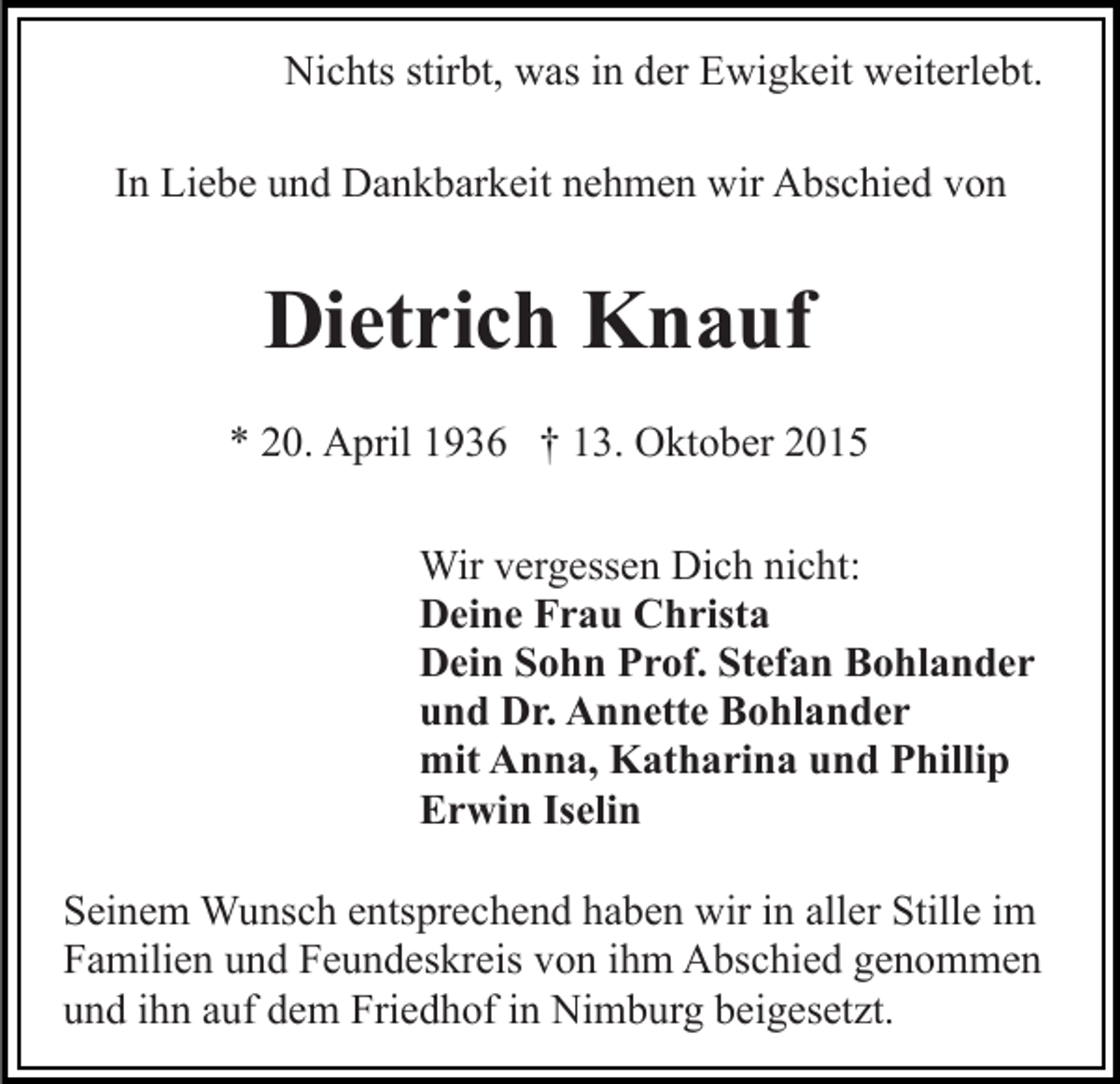 <p>Nichts stirbt, was in der Ewigkeit weiterlebt.<br />In Liebe und Dankbarkeit nehmen wir Abschied von</p><p>Dietrich Knauf<br />* 20. April 1936 † 13. Oktober 2015<br />Wir vergessen Dich nicht:<br />Deine Frau Christa<br />Dein Sohn Prof. Stefan Bohlander<br />und Dr. Annette Bohlander<br />mit Anna, Katharina und Phillip<br />Erwin Iselin<br />Seinem Wunsch entsprechend haben wir in aller Stille im<br />Familien und Feundeskreis von ihm Abschied genommen<br />und ihn auf dem Friedhof in Nimburg beigesetzt.</p>