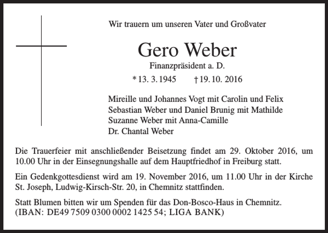 <p>Wir trauern um unseren Vater und Großvater</p><p>Gero Weber</p><p>Finanzpräsident a. D.<br />* 13. 3. 1945 † 19. 10. 2016<br />Mireille und Johannes Vogt mit Carolin und Felix<br />Sebastian Weber und Daniel Brunig mit Mathilde<br />Suzanne Weber mit Anna-Camille<br />Dr. Chantal Weber<br />Die Trauerfeier mit anschließender Beisetzung findet am 29. Oktober 2016, um<br />10.00 Uhr in der Einsegnungshalle auf dem Hauptfriedhof in Freiburg statt.<br />Ein Gedenkgottesdienst wird am 19. November 2016, um 11.00 Uhr in der Kirche<br />St. Joseph, Ludwig-Kirsch-Str. 20, in Chemnitz stattfinden.<br />Statt Blumen bitten wir um Spenden für das Don-Bosco-Haus in Chemnitz.<br />(IBAN: DE49 7509 0302 1424; Liga Bank)</p>