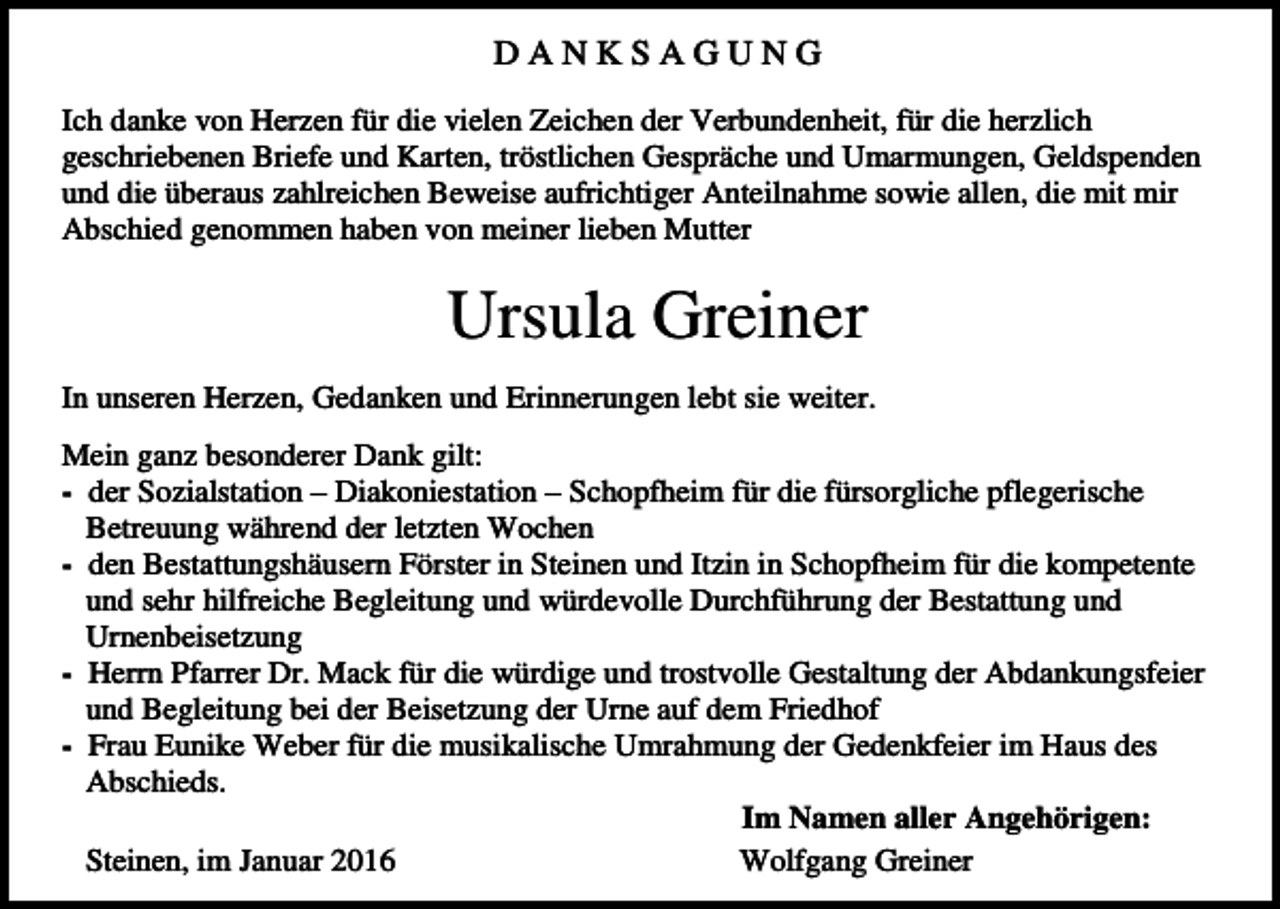 <p>DANKSAGUNG<br />Ich danke von Herzen für die vielen Zeichen der Verbundenheit, für die herzlich<br />geschriebenen Briefe und Karten, tröstlichen Gespräche und Umarmungen, Geldspenden<br />und die überaus zahlreichen Beweise aufrichtiger Anteilnahme sowie allen, die mit mir<br />Abschied genommen haben von meiner lieben Mutter</p><p>Ursula Greiner<br />In unseren Herzen, Gedanken und Erinnerungen lebt sie weiter.<br />Mein ganz besonderer Dank gilt:<br />- der Sozialstation – Diakoniestation – Schopfheim für die fürsorgliche pflegerische<br />Betreuung während der letzten Wochen<br />- den Bestattungshäusern Förster in Steinen und Itzin in Schopfheim für die kompetente<br />und sehr hilfreiche Begleitung und würdevolle Durchführung der Bestattung und<br />Urnenbeisetzung<br />- Herrn Pfarrer Dr. Mack für die würdige und trostvolle Gestaltung der Abdankungsfeier<br />und Begleitung bei der Beisetzung der Urne auf dem Friedhof<br />- Frau Eunike Weber für die musikalische Umrahmung der Gedenkfeier im Haus des<br />Abschieds.<br />Im Namen aller Angehörigen:<br />Steinen, im Januar 2016<br />Wolfgang Greiner</p>