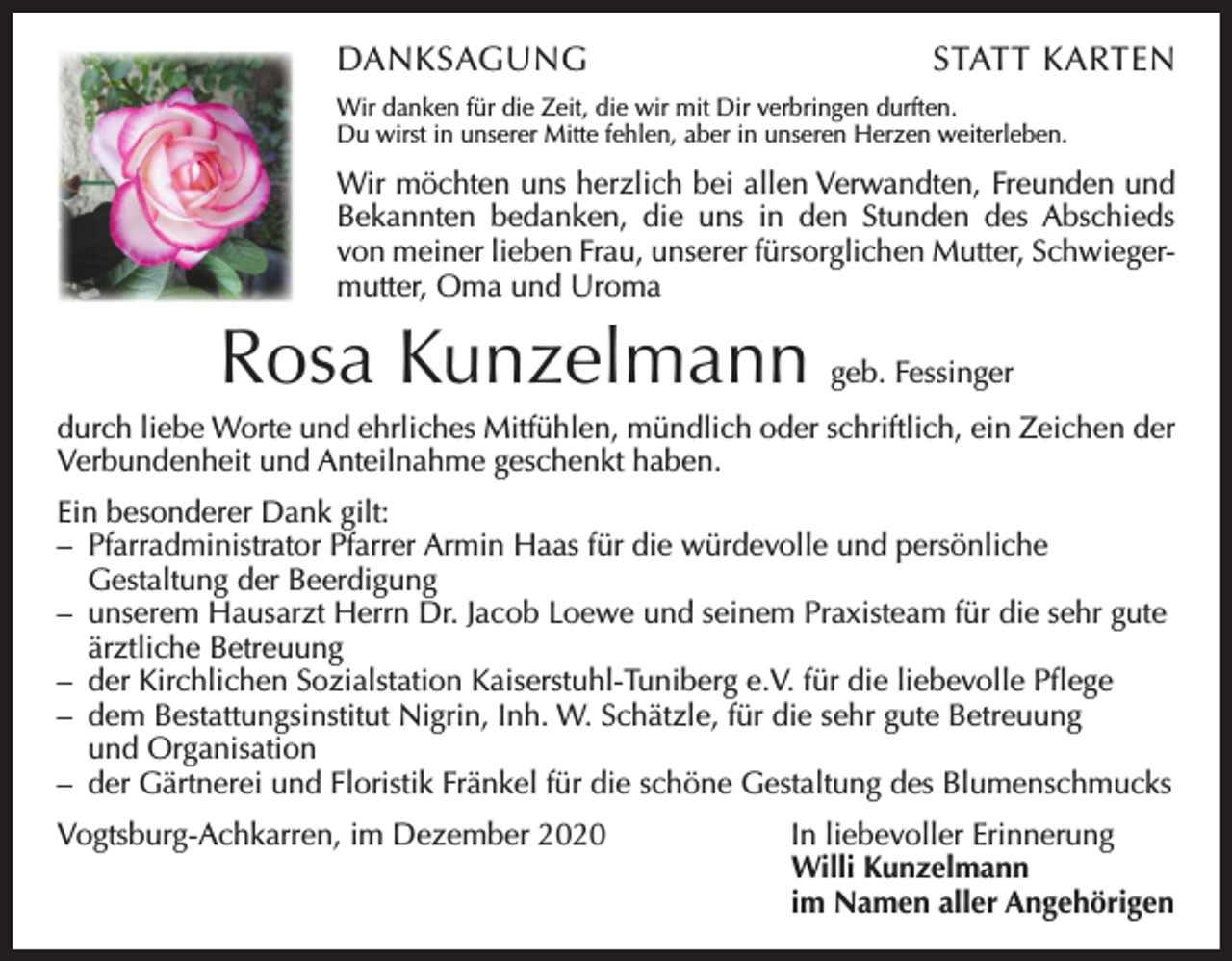 <p>DANKSAGUNG</p><p>STATT KARTEN</p><p>Wir danken für die Zeit, die wir mit Dir verbringen durften.<br />Du wirst in unserer Mitte fehlen, aber in unseren Herzen weiterleben.</p><p>Wir möchten uns herzlich bei allen Verwandten, Freunden und<br />Bekannten bedanken, die uns in den Stunden des ­Abschieds<br />von meiner lieben Frau, unserer fürsorglichen M<br />­ utter, Schwieger­<br />mutter, Oma und Uroma</p><p>Rosa Kunzelmann</p><p>geb. Fessinger</p><p>durch liebe Worte und ehrliches Mitfühlen, mündlich oder schriftlich, ein Zeichen der<br />Verbundenheit und Anteilnahme geschenkt haben.<br />Ein besonderer Dank gilt:<br />– Pfarradministrator Pfarrer Armin Haas für die würdevolle und persönliche<br />Gestaltung der Beerdigung<br />– unserem Hausarzt Herrn Dr. Jacob Loewe und seinem Praxisteam für die sehr gute<br />ärztliche Betreuung<br />– der Kirchlichen Sozialstation Kaiserstuhl-Tuniberg e.V. für die liebevolle Pflege<br />– dem Bestattungsinstitut Nigrin, Inh. W. Schätzle, für die sehr gute Betreuung<br />und Organisation<br />– der Gärtnerei und Floristik Fränkel für die schöne Gestaltung des Blumenschmucks<br />Vogtsburg-Achkarren, im Dezember 2020</p><p>In liebevoller Erinnerung<br />Willi Kunzelmann<br />im Namen aller Angehörigen</p>