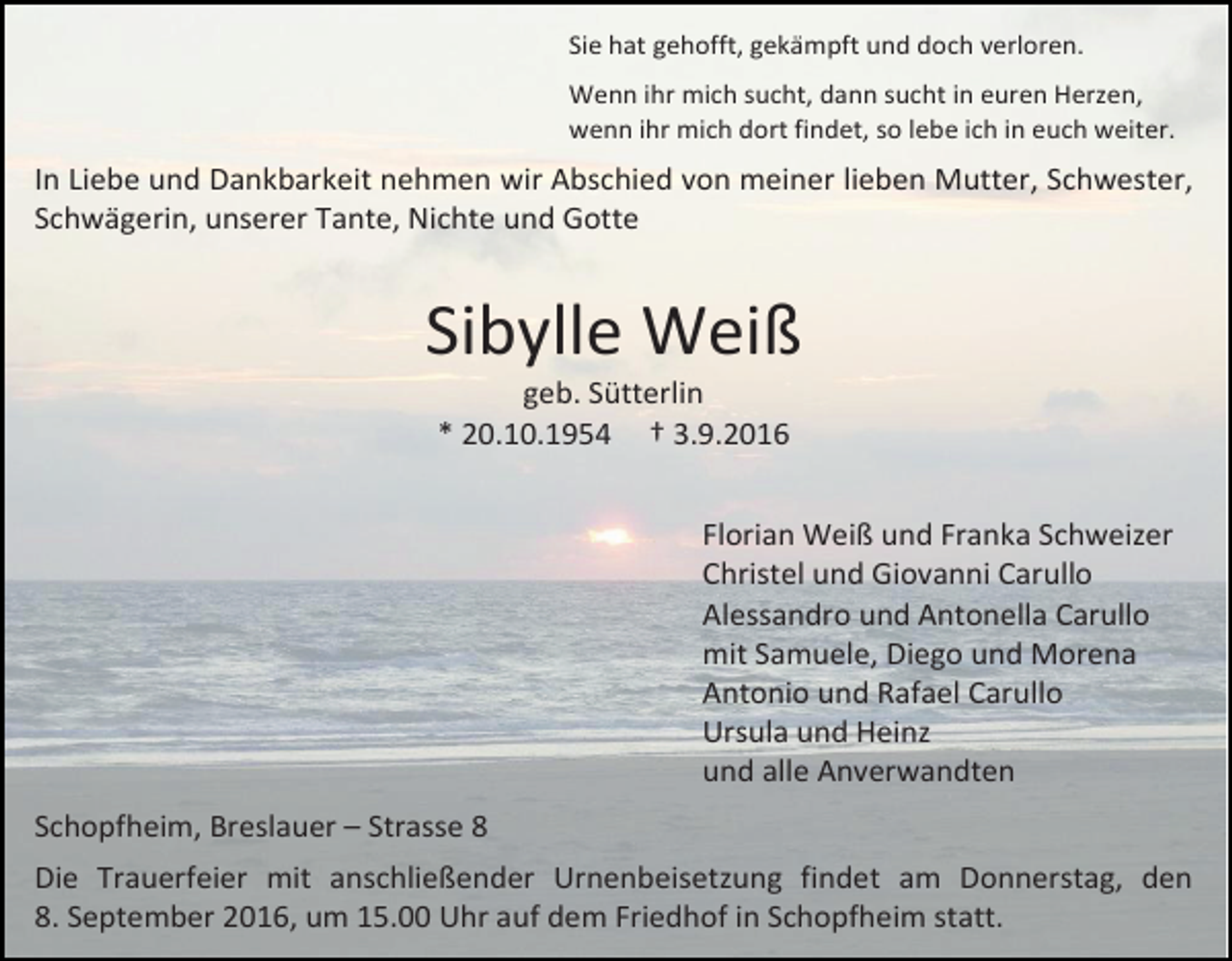<p>Sie hat gehofft, gekämpft und doch verloren.<br />Wenn ihr mich sucht, dann sucht in euren Herzen,<br />wenn ihr mich dort findet, so lebe ich in euch weiter.</p><p>In Liebe und Dankbarkeit nehmen wir Abschied von meiner lieben Mutter, Schwester,<br />Schwägerin, unserer Tante, Nichte und Gotte</p><p>Sibylle Weiß<br />geb. Sütterlin<br />* 20.10.1954 † 3.9.2016<br />Florian Weiß und Franka Schweizer<br />Christel und Giovanni Carullo<br />Alessandro und Antonella Carullo<br />mit Samuele, Diego und Morena<br />Antonio und Rafael Carullo<br />Ursula und Heinz<br />und alle Anverwandten<br />Schopfheim, Breslauer – Strasse 8<br />Die Trauerfeier mit anschließender Urnenbeisetzung findet am Donnerstag, den<br />8. September 2016, um 15.00 Uhr auf dem Friedhof in Schopfheim statt.</p>