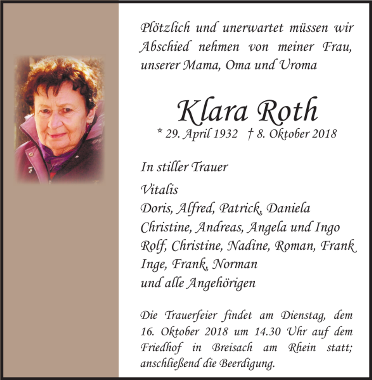 <p>Plötzlich und unerwartet müssen wir<br />Abschied nehmen von meiner Frau,<br />unserer Mama, Oma und Uroma</p><p>Klara Roth</p><p>* 29. April 1932 † 8. Oktober 2018</p><p>In stiller Trauer<br />Vitalis<br />Doris, Alfred, Patrick, Daniela<br />Christine, Andreas, Angela und Ingo<br />Rolf, Christine, Nadine, Roman, Frank<br />Inge, Frank, Norman<br />und alle Angehörigen<br />Die Trauerfeier findet am Dienstag, dem<br />16. Oktober 2018 um 14.30 Uhr auf dem<br />Friedhof in Breisach am Rhein statt;<br />anschließend die Beerdigung.</p>