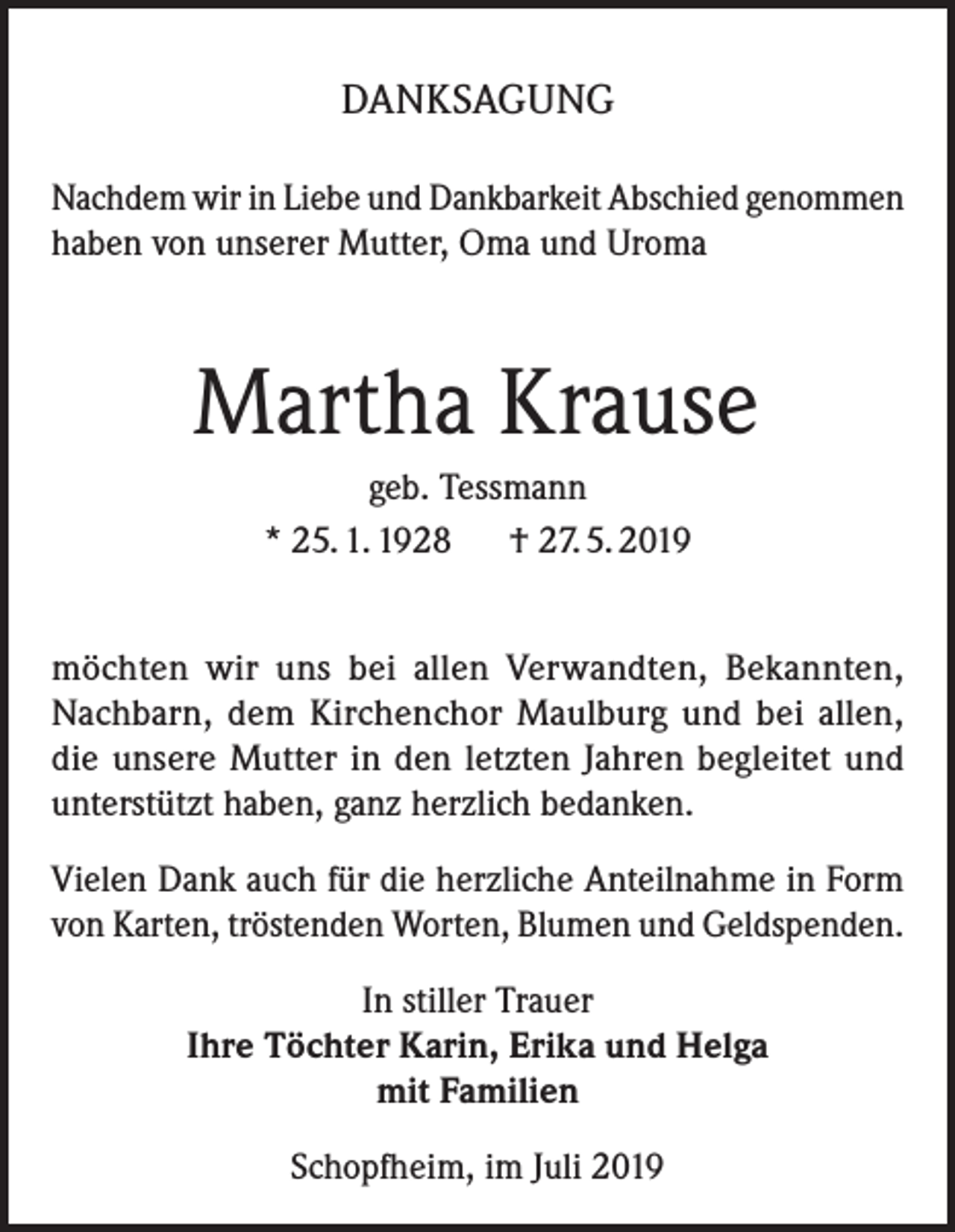 <p>DANKSAGUNG<br />Nachdem wir in Liebe und Dankbarkeit Abschied genommen<br />haben von unserer Mutter, Oma und Uroma</p><p>Martha Krause<br />geb. Tessmann<br />* 25. 1. 1928 † 27. 5. 2019<br />möchten wir uns bei allen Verwandten, Bekannten,<br />Nachbarn, dem Kirchenchor Maulburg und bei allen,<br />die unsere Mutter in den letzten Jahren begleitet und<br />unterstützt haben, ganz herzlich bedanken.<br />Vielen Dank auch für die herzliche Anteilnahme in Form<br />von Karten, tröstenden Worten, Blumen und Geldspenden.<br />In stiller Trauer<br />Ihre Töchter Karin, Erika und Helga<br />mit Familien<br />Schopfheim, im Juli 2019</p>