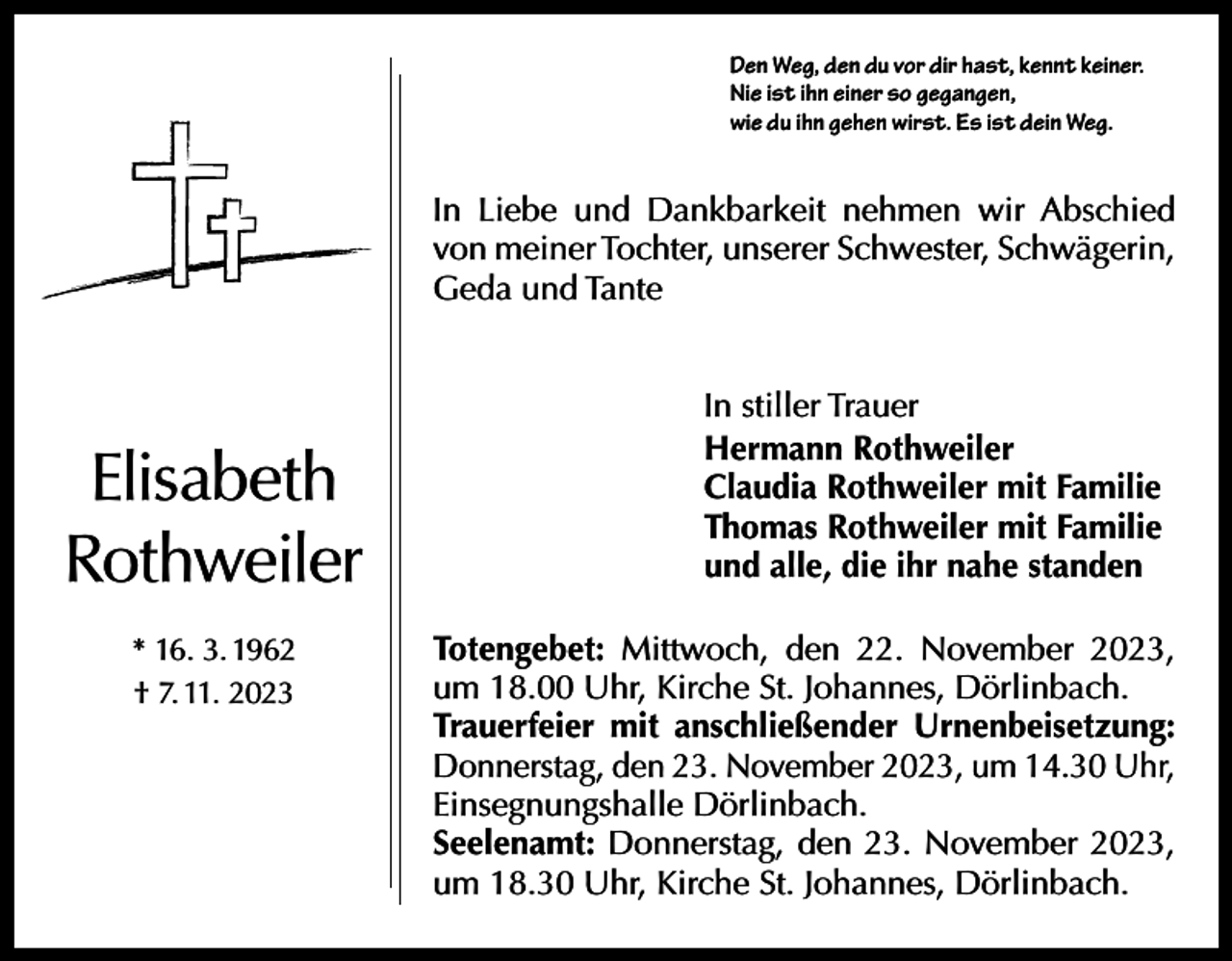 <p>Den Weg, den du vor dir hast, kennt keiner.<br />Nie ist ihn einer so gegangen,<br />wie du ihn gehen wirst. Es ist dein Weg.</p><p>In Liebe und Dankbarkeit nehmen wir Abschied<br />von meiner Tochter, unserer Schwester, S­ chwägerin,<br />Geda und Tante</p><p>Elisabeth<br />Rothweiler<br />* 16. 3. 1962<br />† 7. 11. 2023</p><p>In stiller Trauer<br />Hermann Rothweiler<br />Claudia Rothweiler mit Familie<br />Thomas Rothweiler mit Familie<br />und alle, die ihr nahe standen<br />Totengebet: Mittwoch, den 22. ­November 2023,<br />um 18.00 Uhr, Kirche St. Johannes, Dörlinbach.<br />Trauerfeier mit anschließender Urnenbeisetzung:<br />Donnerstag, den 23. November 2023, um 14.30 Uhr,<br />Einsegnungshalle Dörlinbach.<br />Seelenamt: Donnerstag, den 23. November 2023,<br />um 18.30 Uhr, Kirche St. Johannes, Dörlinbach.</p>
