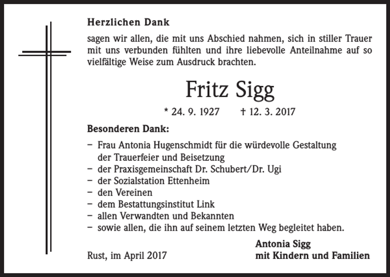 <p>Herzlichen Dank<br />sagen wir allen, die mit uns Abschied nahmen, sich in stiller Trauer<br />mit uns verbunden fühlten und ihre liebevolle Anteilnahme auf so<br />vielfältige Weise zum Ausdruck brachten.</p><p>Fritz Sigg<br />* 24. 9. 1927 † 12. 3. 2017<br />Besonderen Dank:<br />– Frau Antonia Hugenschmidt für die würdevolle Gestaltung<br />der Trauerfeier und Beisetzung<br />– der Praxisgemeinschaft Dr. Schubert/Dr. Ugi<br />– der Sozialstation Ettenheim<br />– den Vereinen<br />– dem Bestattungsinstitut Link<br />– allen Verwandten und Bekannten<br />– sowie allen, die ihn auf seinem letzten Weg begleitet haben.</p><p>Rust, im April 2017</p><p>Antonia Sigg<br />mit Kindern und Familien</p>