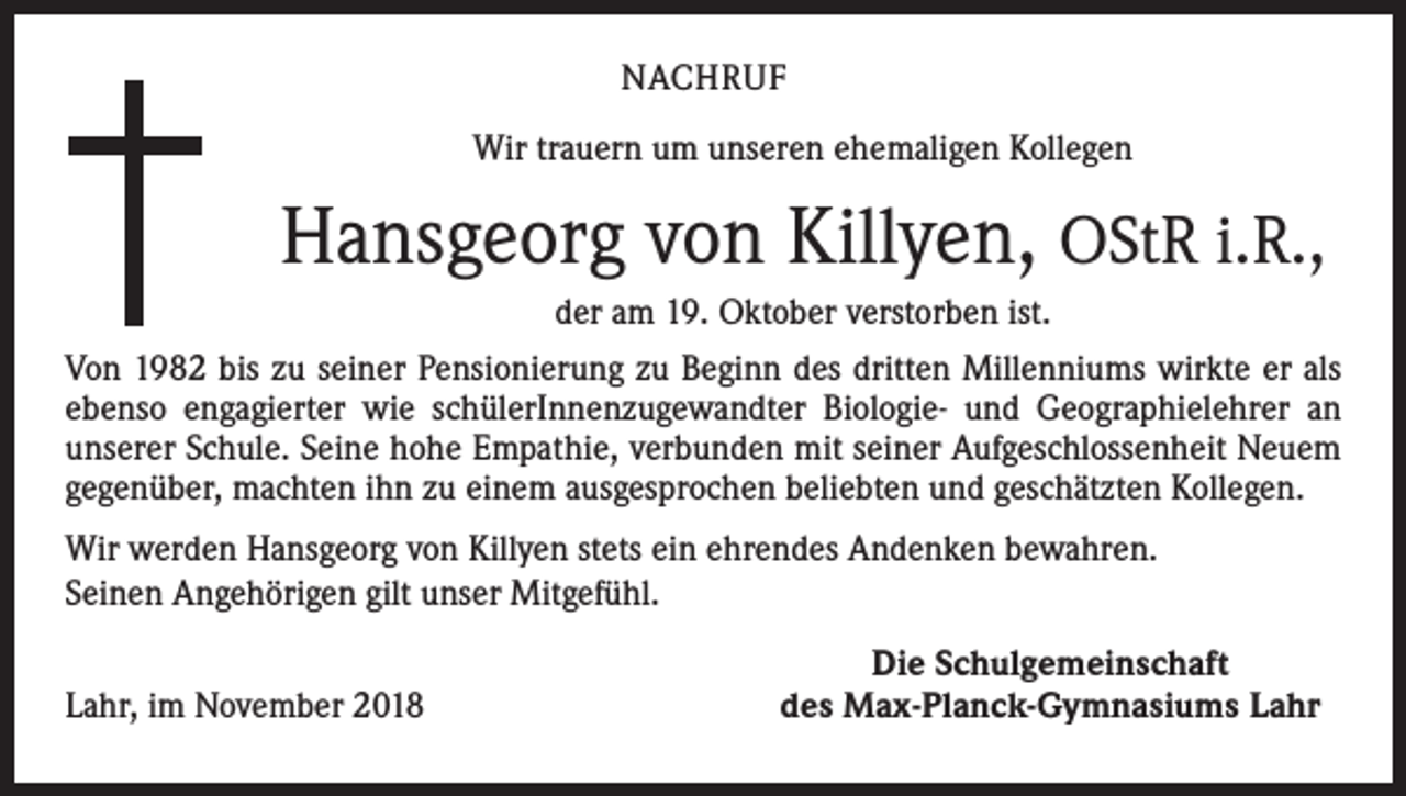 <p>NACHRUF<br />Wir trauern um unseren ehemaligen Kollegen</p><p>Hansgeorg von Killyen, OStR i.R.,<br />der am 19. Oktober verstorben ist.<br />Von 1982 bis zu seiner Pensionierung zu Beginn des dritten Millenniums wirkte er als<br />ebenso engagierter wie schülerInnenzugewandter Biologie- und Geographielehrer an<br />unserer Schule. Seine hohe Empathie, verbunden mit seiner Aufgeschlossenheit Neuem<br />gegenüber, machten ihn zu einem ausgesprochen beliebten und geschätzten Kollegen.<br />Wir werden Hansgeorg von Killyen stets ein ehrendes Andenken bewahren.<br />Seinen Angehörigen gilt unser Mitgefühl.</p><p>Lahr, im November 2018</p><p>Die Schulgemeinschaft<br />des Max-Planck-Gymnasiums Lahr</p>