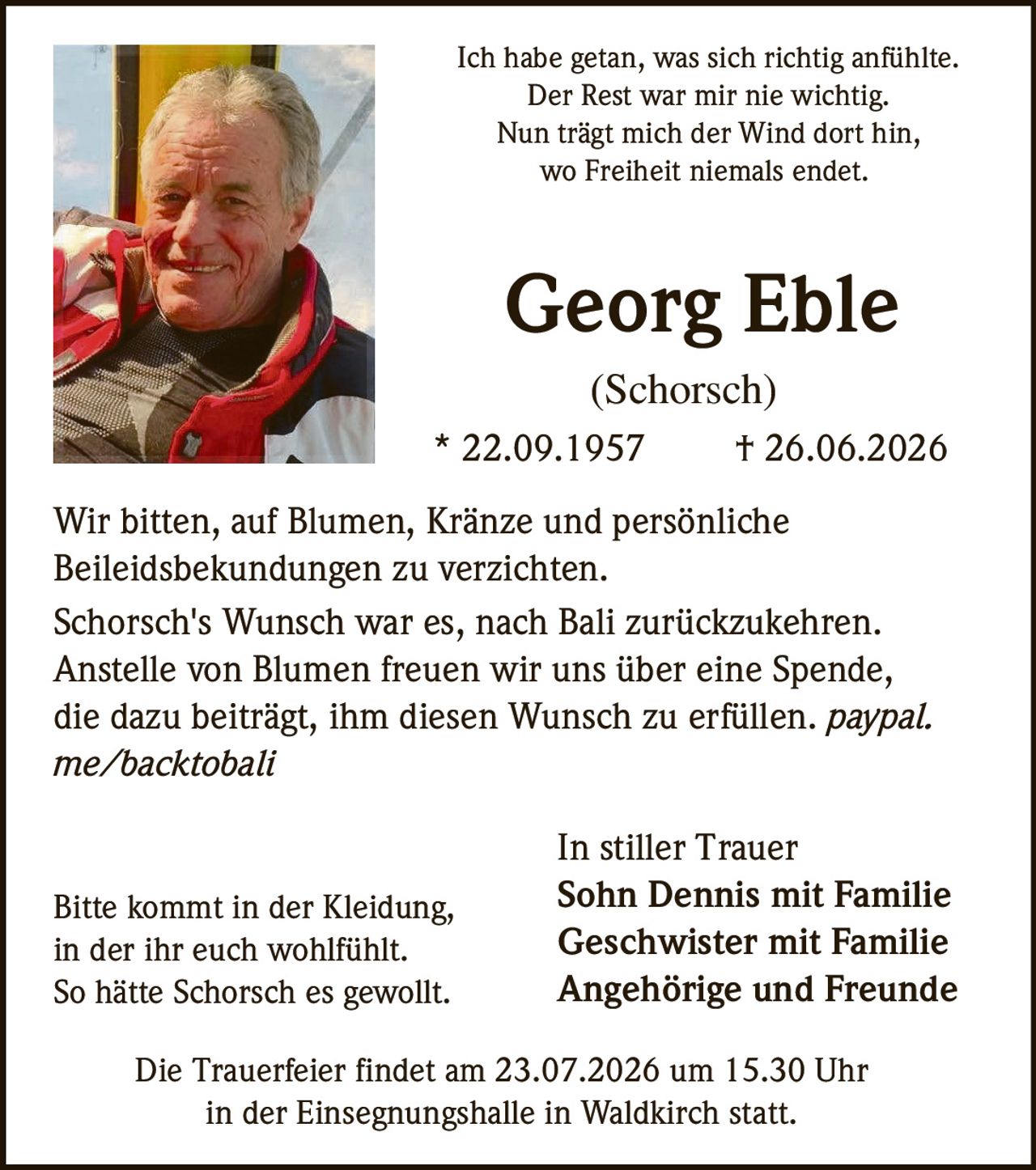 <p>Ich habe getan, was sich richtig anfühlte.<br>Der Rest war mir nie wichtig.<br>Nun trägt mich der Wind dort hin,<br>wo Freiheit niemals endet.</p>

<p><strong>Georg Eble</strong><br>(Schorsch)<br>* 22.09.1957 † 26.06.2026</p>

<p>Wir bitten, auf Blumen, Kränze und persönliche Beileidsbekundungen zu verzichten.</p>

<p>Schorsch's Wunsch war es, nach Bali zurückzukehren. Anstelle von Blumen freuen wir uns über eine Spende, die dazu beiträgt, ihm diesen Wunsch zu erfüllen. <i>paypal.me/backtobali</i></p>

<p>Bitte kommt in der Kleidung, in der ihr euch wohlfühlt. So hätte Schorsch es gewollt.</p>

<p>Die Trauerfeier findet am 23.07.2026 um 15.30 Uhr in der Einsegnungshalle in Waldkirch statt.</p>

<p>In stiller Trauer<br><strong>Sohn Dennis mit Familie<br>Geschwister mit Familie<br>Angehörige und Freunde</strong></p>