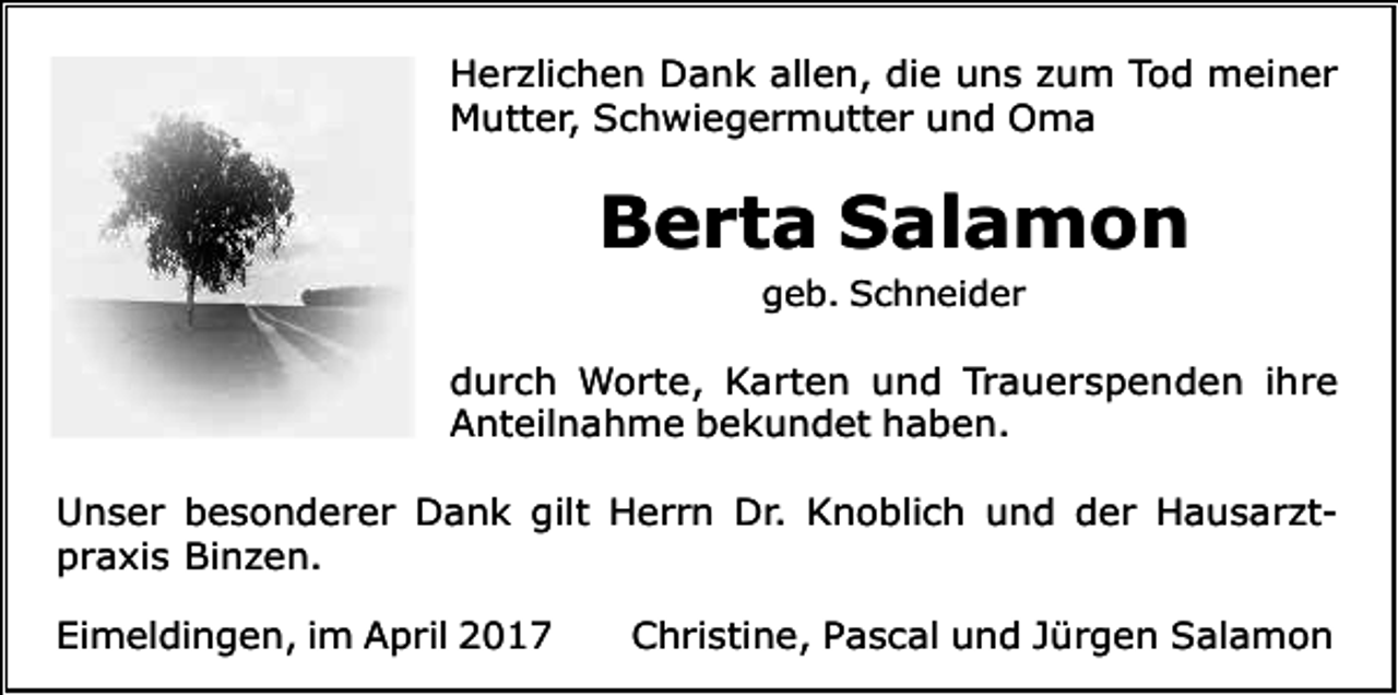 <p>Herzlichen Dank allen, die uns zum Tod meiner<br />Mutter, Schwiegermutter und Oma</p><p>Berta Salamon<br />geb. Schneider</p><p>durch Worte, Karten und Trauerspenden ihre<br />Anteilnahme bekundet haben.<br />Unser besonderer Dank gilt Herrn Dr. Knoblich und der Hausarztpraxis Binzen.<br />Eimeldingen, im April 2017</p><p>Christine, Pascal und Jürgen Salamon</p>