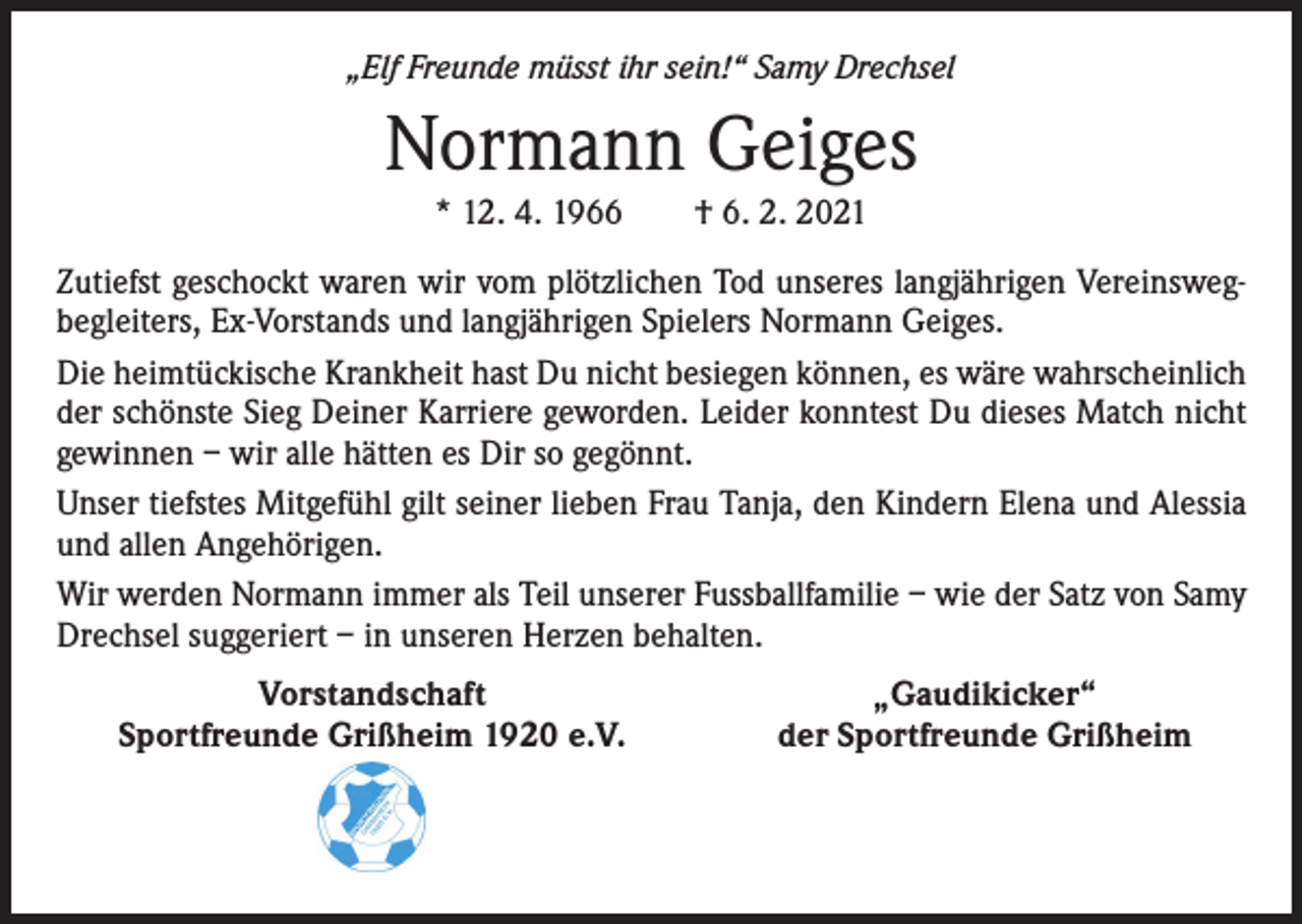 <p>„Elf Freunde müsst ihr sein!“ Samy Drechsel</p><p>Normann Geiges<br />* 12. 4. 1966 † 6. 2. 2021<br />Zutiefst geschockt waren wir vom plötzlichen Tod unseres langjährigen Vereinswegbegleiters, Ex-Vorstands und langjährigen Spielers Normann Geiges.<br />Die heimtückische Krankheit hast Du nicht besiegen können, es wäre wahrscheinlich<br />der schönste Sieg Deiner Karriere geworden. Leider konntest Du dieses Match nicht<br />gewinnen – wir alle hätten es Dir so gegönnt.<br />Unser tiefstes Mitgefühl gilt seiner lieben Frau Tanja, den Kindern Elena und Alessia<br />und allen Angehörigen.<br />Wir werden Normann immer als Teil unserer Fussballfamilie – wie der Satz von Samy<br />Drechsel suggeriert – in unseren Herzen behalten.</p><p>Vorstandschaft<br />Sportfreunde Grißheim 1920 e.V.</p><p>„Gaudikicker“<br />der Sportfreunde Grißheim</p>