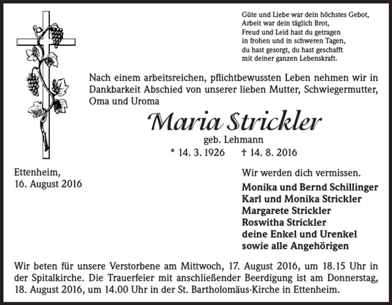 <p>Güte und Liebe war dein höchstes Gebot,<br />Arbeit war dein täglich Brot,<br />Freud und Leid hast du getragen<br />in frohen und in schweren Tagen,<br />du hast gesorgt, du hast geschafft<br />mit deiner ganzen Lebenskraft.</p><p>Nach einem arbeitsreichen, pflichtbewussten Leben nehmen wir in<br />Dankbarkeit Abschied von unserer lieben Mutter, Schwiegermutter,<br />Oma und Uroma</p><p>Maria Strickler<br />geb. Lehmann<br />* 14. 3. 1926 † 14. 8. 2016</p><p>Ettenheim,<br />16. August 2016</p><p>Wir werden dich vermissen.<br />Monika und Bernd Schillinger<br />Karl und Monika Strickler<br />Margarete Strickler<br />Roswitha Strickler<br />deine Enkel und Urenkel<br />sowie alle Angehörigen</p><p>Wir beten für unsere Verstorbene am Mittwoch, 17. August 2016, um 18.15 Uhr in<br />der Spitalkirche. Die Trauerfeier mit anschließender Beerdigung ist am Donnerstag,<br />18. August 2016, um 14.00 Uhr in der St. Bartholomäus-Kirche in Ettenheim.</p>