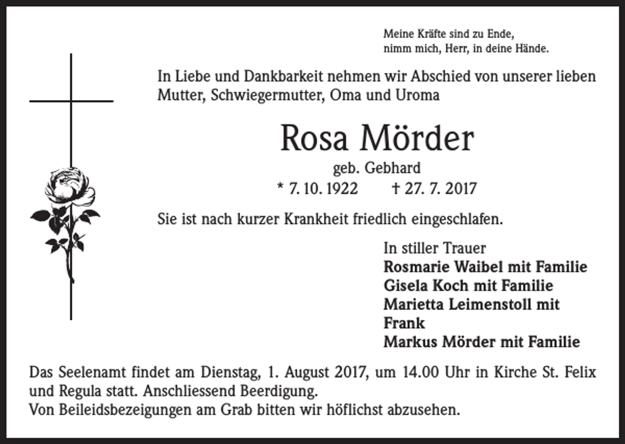 <p>Meine Kräfte sind zu Ende,<br />nimm mich, Herr, in deine Hände.</p><p>In Liebe und Dankbarkeit nehmen wir Abschied von unserer lieben<br />Mutter, Schwiegermutter, Oma und Uroma</p><p>Rosa Mörder</p><p>geb. Gebhard<br />* 7. 10. 1922 † 27. 7. 2017<br />Sie ist nach kurzer Krankheit friedlich eingeschlafen.<br />In stiller Trauer<br />Rosmarie Waibel mit Familie<br />Gisela Koch mit Familie<br />Marietta Leimenstoll mit<br />Frank<br />Markus Mörder mit Familie<br />Das Seelenamt findet am Dienstag, 1. August 2017, um 14.00 Uhr in Kirche St. Felix<br />und Regula statt. Anschliessend Beerdigung.<br />Von Beileidsbezeigungen am Grab bitten wir höflichst abzusehen.</p>