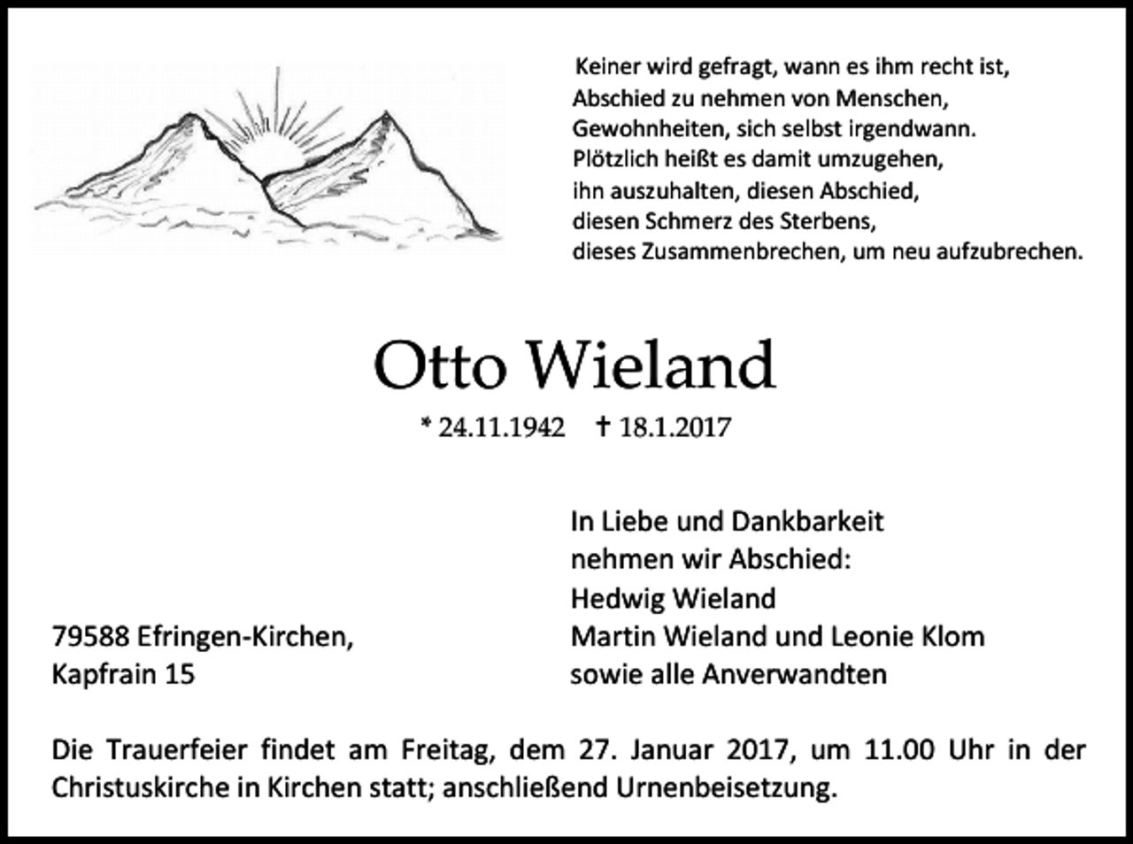 <p>Keiner wird gefragt, wann es ihm recht ist,<br />Abschied zu nehmen von Menschen,<br />Gewohnheiten, sich selbst irgendwann.<br />Plötzlich heißt es damit umzugehen,<br />ihn auszuhalten, diesen Abschied,<br />diesen Schmerz des Sterbens,<br />dieses Zusammenbrechen, um neu aufzubrechen.</p><p>Otto Wieland<br />* 24.11.1942</p><p>79588 Efringen-Kirchen,<br />Kapfrain 15</p><p> 18.1.2017</p><p>In Liebe und Dankbarkeit<br />nehmen wir Abschied:<br />Hedwig Wieland<br />Martin Wieland und Leonie Klom<br />sowie alle Anverwandten</p><p>Die Trauerfeier findet am Freitag, dem 27. Januar 2017, um 11.00 Uhr in der<br />Christuskirche in Kirchen statt; anschließend Urnenbeisetzung.</p>