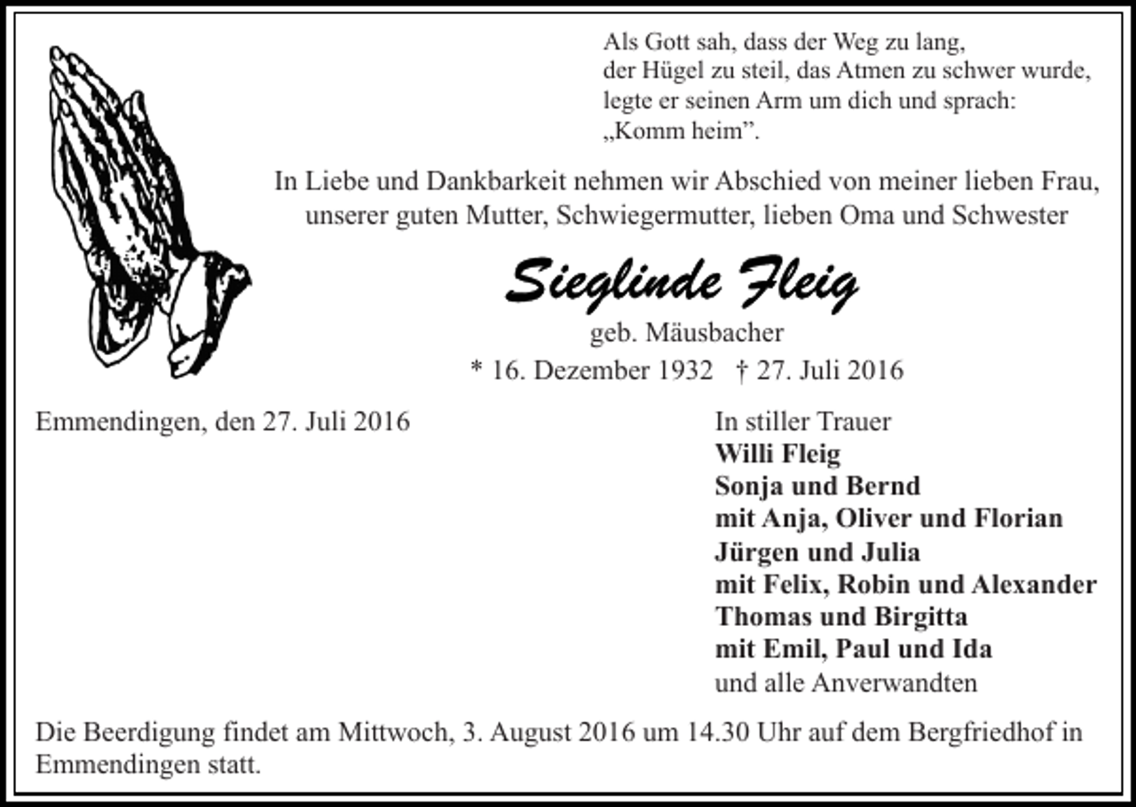 <p>Als Gott sah, dass der Weg zu lang,<br />der Hügel zu steil, das Atmen zu schwer wurde,<br />legte er seinen Arm um dich und sprach:<br />„Komm heim”.</p><p>In Liebe und Dankbarkeit nehmen wir Abschied von meiner lieben Frau,<br />unserer guten Mutter, Schwiegermutter, lieben Oma und Schwester</p><p>geb. Mäusbacher<br />* 16. Dezember 1932 † 27. Juli 2016<br />Emmendingen, den 27. Juli 2016</p><p>In stiller Trauer<br />Willi Fleig<br />Sonja und Bernd<br />mit Anja, Oliver und Florian<br />Jürgen und Julia<br />mit Felix, Robin und Alexander<br />Thomas und Birgitta<br />mit Emil, Paul und Ida<br />und alle Anverwandten</p><p>Die Beerdigung findet am Mittwoch, 3. August 2016 um 14.30 Uhr auf dem Bergfriedhof in<br />Emmendingen statt.</p>