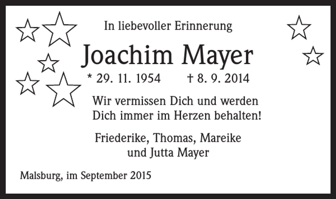 <p>In liebevoller Erinnerung</p><p>Joachim Mayer<br />* 29. 11. 1954 † 8. 9. 2014</p><p>Wir vermissen Dich und werden<br />Dich immer im Herzen behalten!<br />Friederike, Thomas, Mareike<br />und Jutta Mayer<br />Malsburg, im September 2015</p>