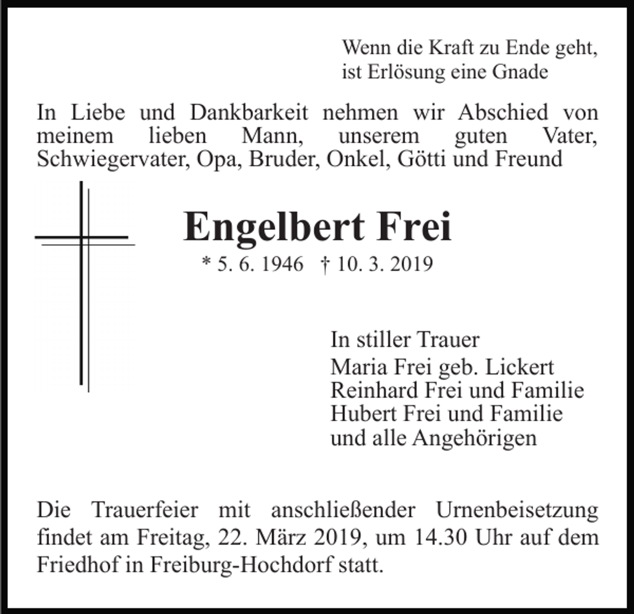 <p>Wenn die Kraft zu Ende geht,<br />ist Erlösung eine Gnade</p><p>In Liebe und Dankbarkeit nehmen wir Abschied von<br />meinem lieben Mann, unserem guten Vater,<br />Schwiegervater, Opa, Bruder, Onkel, Götti und Freund</p><p>Engelbert Frei<br />* 5. 6. 1946 † 10. 3. 2019</p><p>In stiller Trauer<br />Maria Frei geb. Lickert<br />Reinhard Frei und Familie<br />Hubert Frei und Familie<br />und alle Angehörigen<br />Die Trauerfeier mit anschließender Urnenbeisetzung<br />findet am Freitag, 22. März 2019, um 14.30 Uhr auf dem<br />Friedhof in Freiburg-Hochdorf statt.</p>