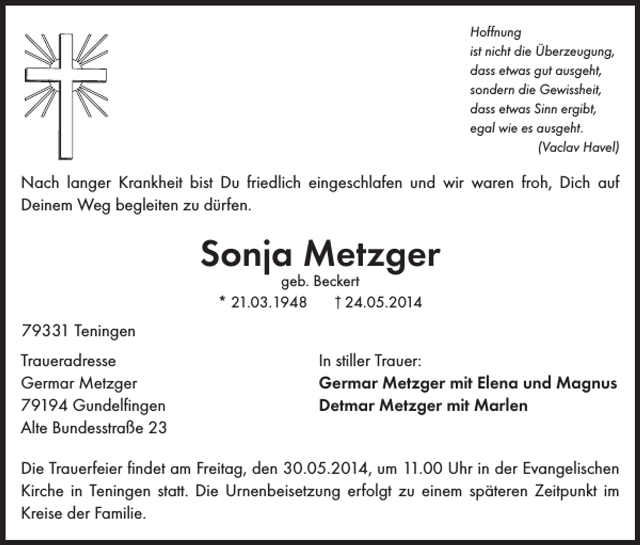 <p>Hoffnung<br />ist nicht die Überzeugung,<br />dass etwas gut ausgeht,<br />sondern die Gewissheit,<br />dass etwas Sinn ergibt,<br />egal wie es ausgeht.<br />(Vaclav Havel)</p><p>Nach langer Krankheit bist Du friedlich eingeschlafen und wir waren froh, Dich auf<br />Deinem Weg begleiten zu dürfen.</p><p>Sonja Metzger<br />geb. Beckert<br />† 24.05.2014<br />* 21.03.1948</p><p>79331 Teningen<br />Traueradresse<br />Germar Metzger<br />79194 Gundelfingen<br />Alte Bundesstraße 23</p><p>In stiller Trauer:<br />Germar Metzger mit Elena und Magnus<br />Detmar Metzger mit Marlen</p><p>Die Trauerfeier findet am Freitag, den 30.05.2014, um 11.00 Uhr in der Evangelischen<br />Kirche in Teningen statt. Die Urnenbeisetzung erfolgt zu einem späteren Zeitpunkt im<br />Kreise der Familie.</p>