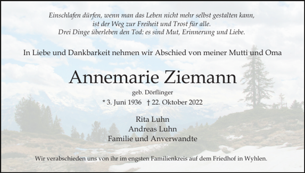 <p>Einschlafen dürfen, wenn man das Leben nicht mehr selbst gestalten kann,<br />ist der Weg zur Freiheit und Trost für alle.<br />Drei Dinge überleben den Tod: es sind Mut, Erinnerung und Liebe.</p><p>In Liebe und Dankbarkeit nehmen wir Abschied von meiner Mutti und Oma</p><p>Annemarie Ziemann<br />geb. Dörflinger</p><p>* 3. Juni 1936 † 22. Oktober 2022</p><p>Rita Luhn<br />Andreas Luhn<br />Familie und Anverwandte<br />Wir verabschieden uns von ihr im engsten Familienkreis auf dem Friedhof in Wyhlen.</p>