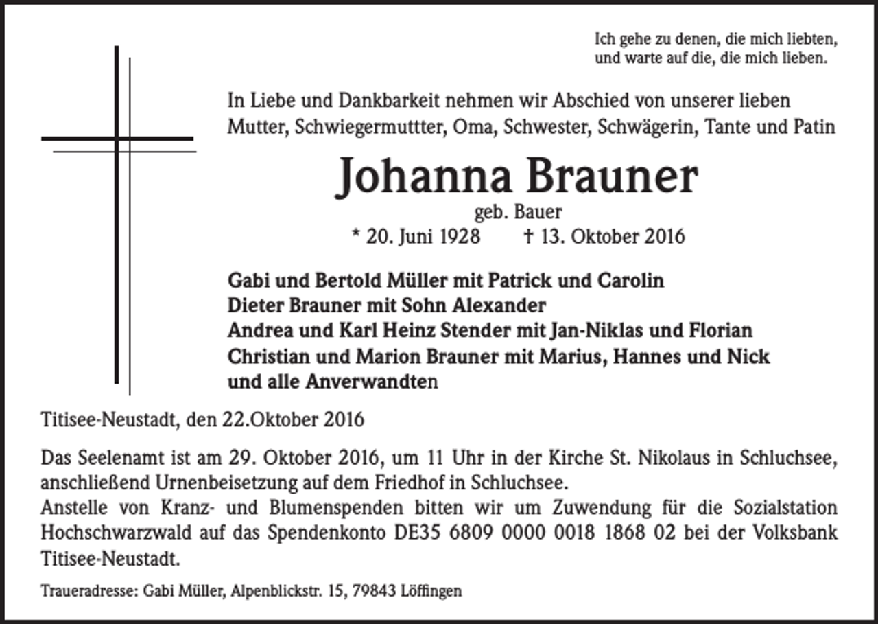 <p>Ich gehe zu denen, die mich liebten,<br />und warte auf die, die mich lieben.</p><p>In Liebe und Dankbarkeit nehmen wir Abschied von unserer lieben<br />Mutter, Schwiegermuttter, Oma, Schwester, Schwägerin, Tante und Patin</p><p>Johanna<br />Brauner<br />geb. Bauer<br />* 20. Juni 1928 † 13. Oktober 2016<br />Gabi und Bertold Müller mit Patrick und Carolin<br />Dieter Brauner mit Sohn Alexander<br />Andrea und Karl Heinz Stender mit Jan-Niklas und Florian<br />Christian und Marion Brauner mit Marius, Hannes und Nick<br />und alle Anverwandten</p><p>Titisee-Neustadt, den 22.Oktober 2016<br />Das Seelenamt ist am 29. Oktober 2016, um 11 Uhr in der Kirche St. Nikolaus in Schluchsee,<br />anschließend Urnenbeisetzung auf dem Friedhof in Schluchsee.<br />Anstelle von Kranz- und Blumenspenden bitten wir um Zuwendung für die Sozialstation<br />Hochschwarzwald auf das Spendenkonto DE35 6809 0068 02 bei der Volksbank<br />Titisee-Neustadt.<br />Traueradresse: Gabi Müller, Alpenblickstr. 15, 79843 Löffingen</p>