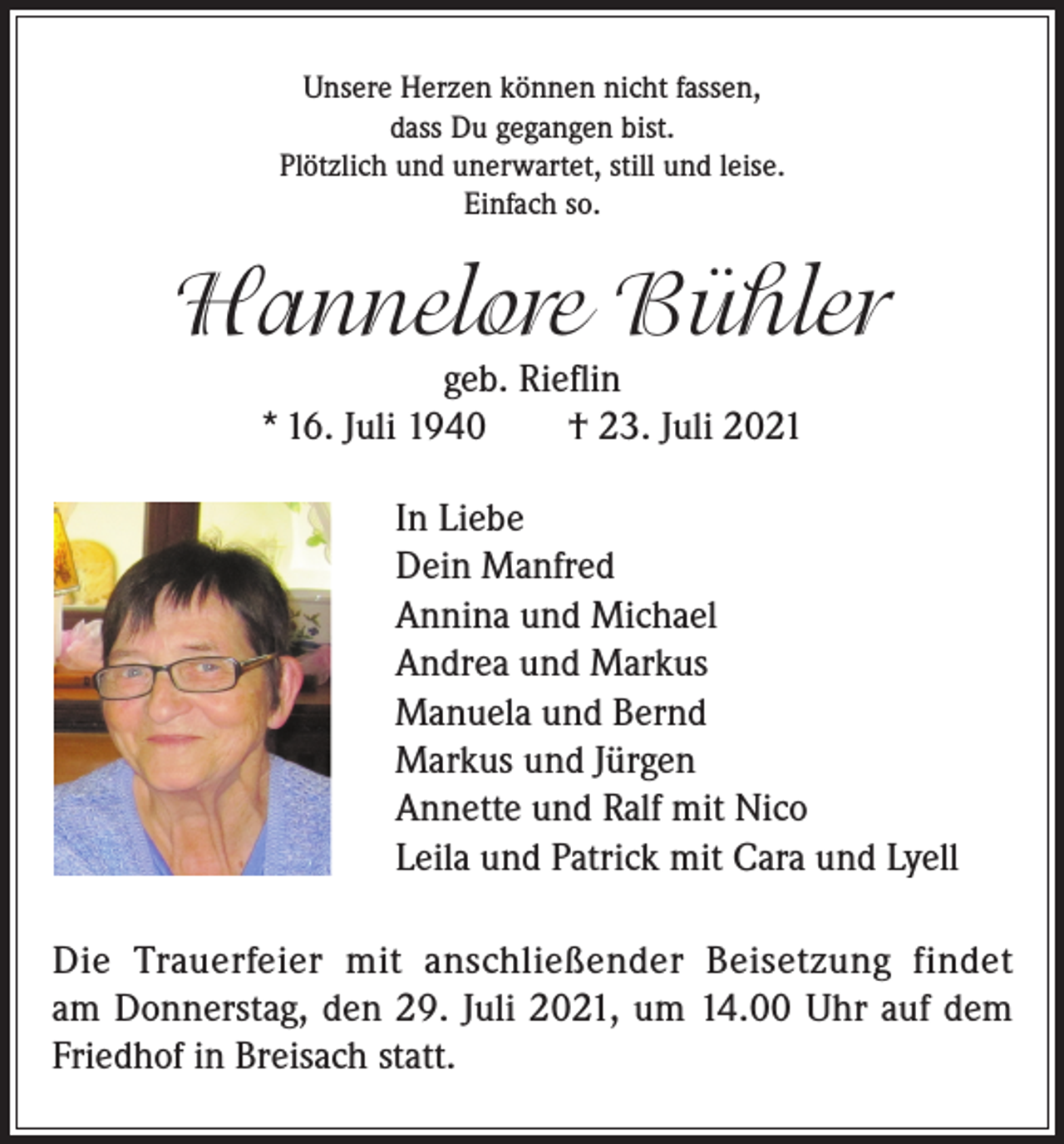<p>Unsere Herzen können nicht fassen,<br />dass Du gegangen bist.<br />Plötzlich und unerwartet, still und leise.<br />Einfach so.</p><p>Hannelore Bühler<br />geb. Rieflin<br />* 16. Juli 1940 † 23. Juli 2021</p><p>In Liebe<br />Dein Manfred<br />Annina und Michael<br />Andrea und Markus<br />Manuela und Bernd<br />Markus und Jürgen<br />Annette und Ralf mit Nico<br />Leila und Patrick mit Cara und Lyell<br />Die Trauerfeier mit anschließender Beisetzung findet<br />am Donnerstag, den 29. Juli 2021, um 14.00 Uhr auf dem<br />Friedhof in Breisach statt.</p>