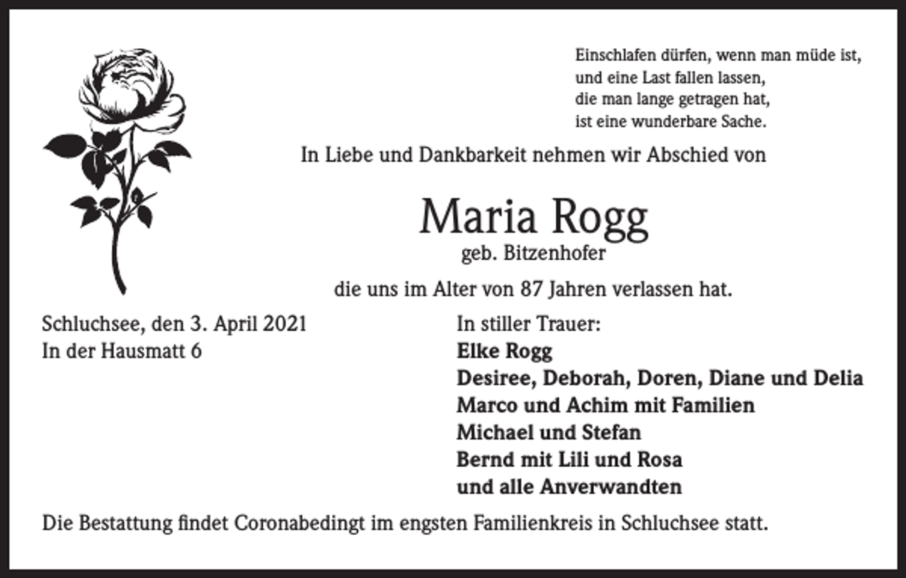<p>Einschlafen dürfen, wenn man müde ist,<br />und eine Last fallen lassen,<br />die man lange getragen hat,<br />ist eine wunderbare Sache.</p><p>In Liebe und Dankbarkeit nehmen wir Abschied von</p><p>Maria Rogg<br />geb. Bitzenhofer</p><p>die uns im Alter von 87 Jahren verlassen hat.<br />Schluchsee, den 3. April 2021<br />In stiller Trauer:<br />In der Hausmatt 6 Elke Rogg<br />Desiree, Deborah, Doren, Diane und Delia<br />Marco und Achim mit Familien<br />Michael und Stefan<br />Bernd mit Lili und Rosa<br />und alle Anverwandten<br />Die Bestattung findet Coronabedingt im engsten Familienkreis in Schluchsee statt.</p>