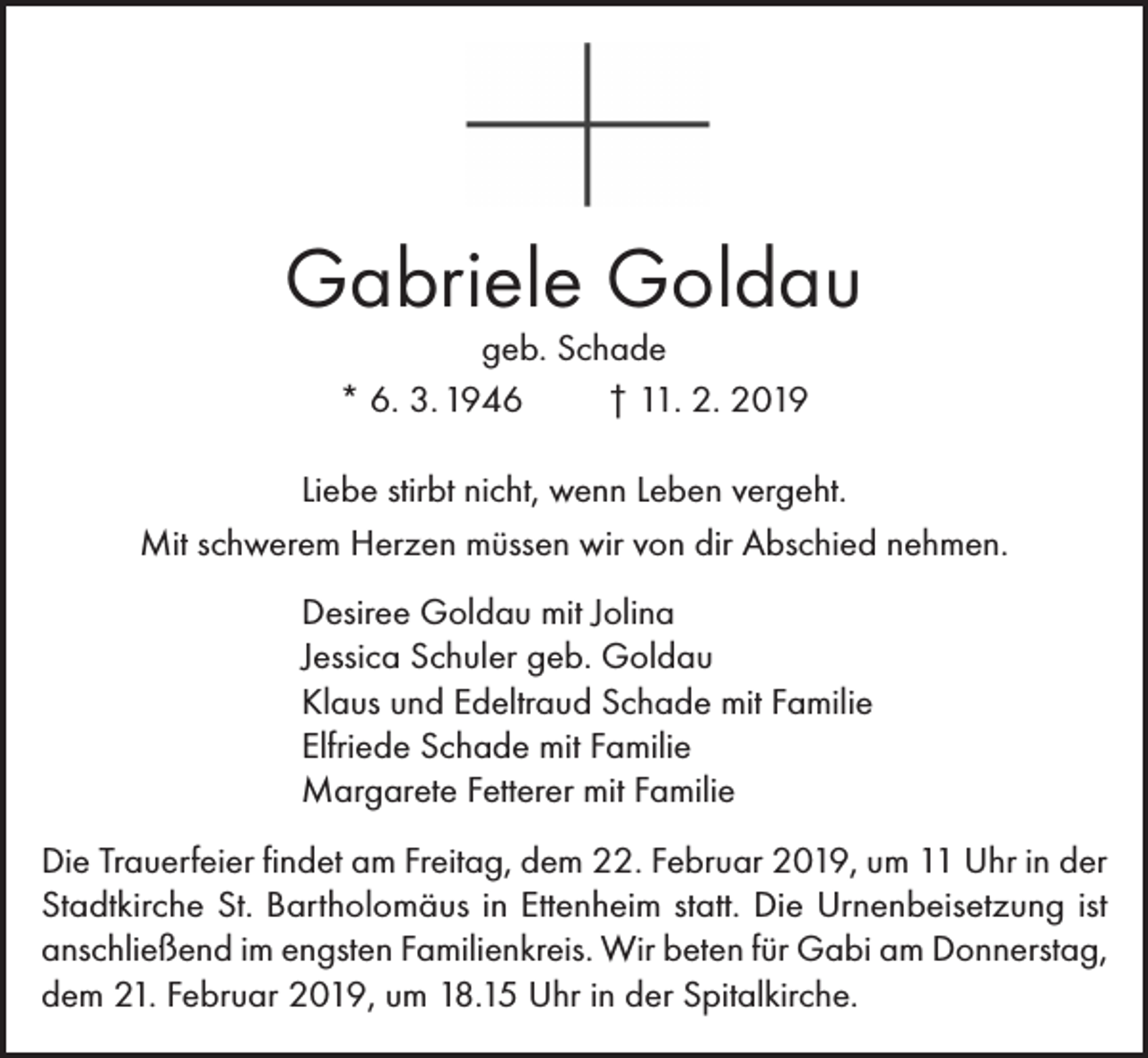<p>Gabriele Goldau<br />geb. Schade<br />* 6. 3. 1946<br />† 11. 2. 2019</p><p>Liebe stirbt nicht, wenn Leben vergeht.<br />Mit schwerem Herzen müssen wir von dir Abschied nehmen.<br />Desiree Goldau mit Jolina<br />Jessica Schuler geb. Goldau<br />Klaus und Edeltraud Schade mit Familie<br />Elfriede Schade mit Familie<br />Margarete Fetterer mit Familie<br />Die Trauerfeier findet am Freitag, dem 22. Februar 2019, um 11 Uhr in der<br />Stadtkirche St. Bartholomäus in Ettenheim statt. Die Urnenbeisetzung ist<br />anschließend im engsten Familienkreis. Wir beten für Gabi am Donnerstag,<br />dem 21. Februar 2019, um 18.15 Uhr in der Spitalkirche.</p>