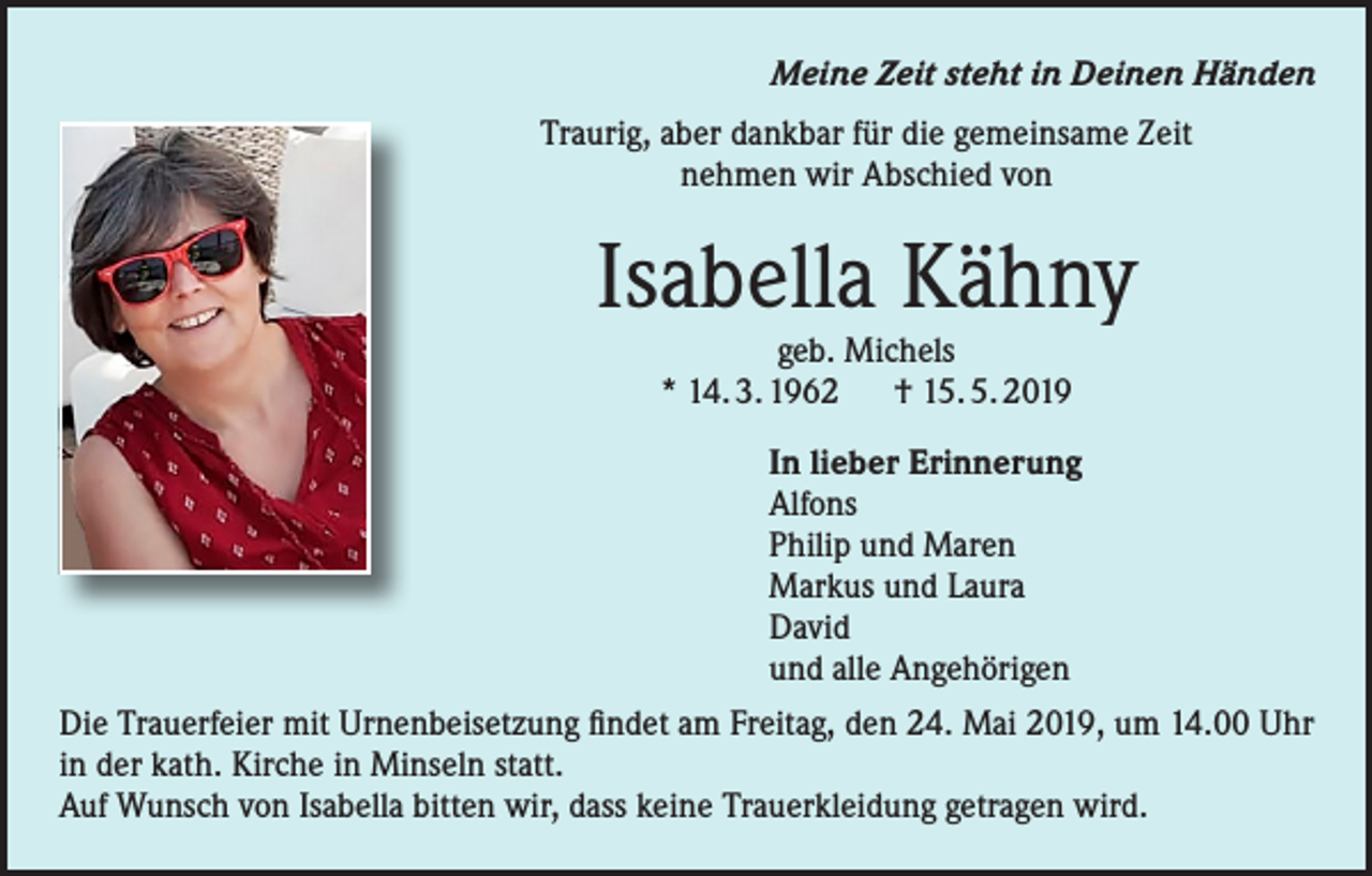 <p>Meine Zeit steht in Deinen Händen<br />Traurig, aber dankbar für die gemeinsame Zeit<br />nehmen wir Abschied von</p><p>Isabella Kähny<br />geb. Michels<br />* 14. 3. 1962 † 15. 5. 2019</p><p>In lieber Erinnerung<br />Alfons<br />Philip und Maren<br />Markus und Laura<br />David<br />und alle Angehörigen<br />Die Trauerfeier mit Urnenbeisetzung findet am Freitag, den 24. Mai 2019, um 14.00 Uhr<br />in der kath. Kirche in Minseln statt.<br />Auf Wunsch von Isabella bitten wir, dass keine Trauerkleidung getragen wird.</p>