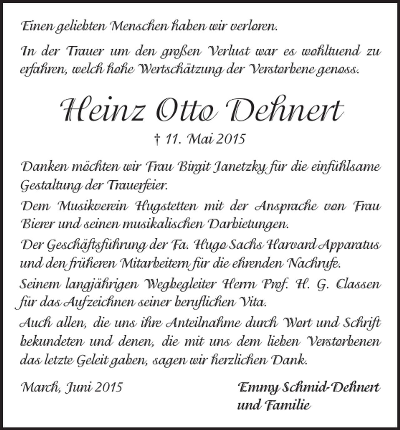 <p>Einen geliebten Menschen haben wir verloren.<br />In der Trauer um den großen Verlust war es wohltuend zu<br />­erfahren, welch hohe Wertschätzung der Verstorbene genoss.</p><p>Heinz Otto Dehnert<br />† 11. Mai 2015<br />Danken möchten wir Frau Birgit Janetzky für die einfühlsame<br />Gestaltung der Trauerfeier.<br />Dem Musikverein Hugstetten mit der Ansprache von Frau<br />­Bierer und seinen musikalischen Darbietungen.<br />Der Geschäftsführung der Fa. Hugo Sachs Harvard Apparatus<br />und den früheren Mitarbeitern für die ehrenden Nachrufe.<br />Seinem langjährigen Wegbegleiter Herrn Prof. H. G. Classen<br />für das Aufzeichnen seiner beruflichen Vita.<br />Auch allen, die uns ihre Anteilnahme durch Wort und Schrift<br />bekundeten und denen, die mit uns dem lieben Verstorbenen<br />das letzte Geleit gaben, sagen wir herzlichen Dank.<br />March, Juni 2015 Emmy Schmid-Dehnert<br />und Familie</p>