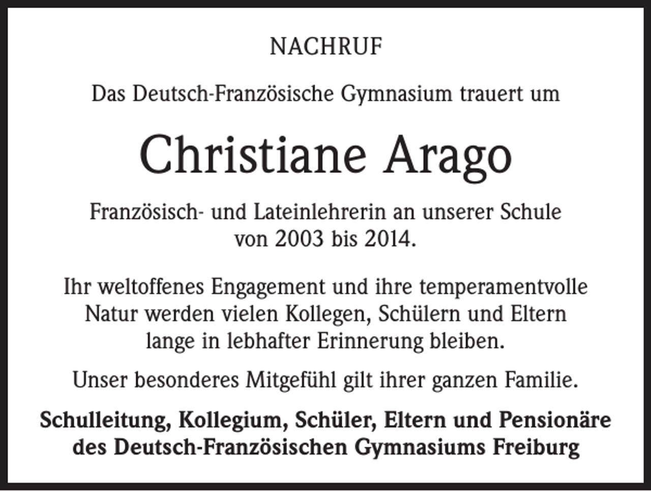 <p>NACHRUF<br />Das Deutsch-Französische Gymnasium trauert um</p><p>Christiane Arago<br />Französisch- und Lateinlehrerin an unserer Schule<br />von 2003 bis 2014.<br />Ihr weltoffenes Engagement und ihre temperamentvolle<br />Natur werden vielen Kollegen, Schülern und Eltern<br />lange in lebhafter Erinnerung bleiben.<br />Unser besonderes Mitgefühl gilt ihrer ganzen Familie.<br />Schulleitung, Kollegium, Schüler, Eltern und Pensionäre<br />des Deutsch-Französischen Gymnasiums Freiburg</p>